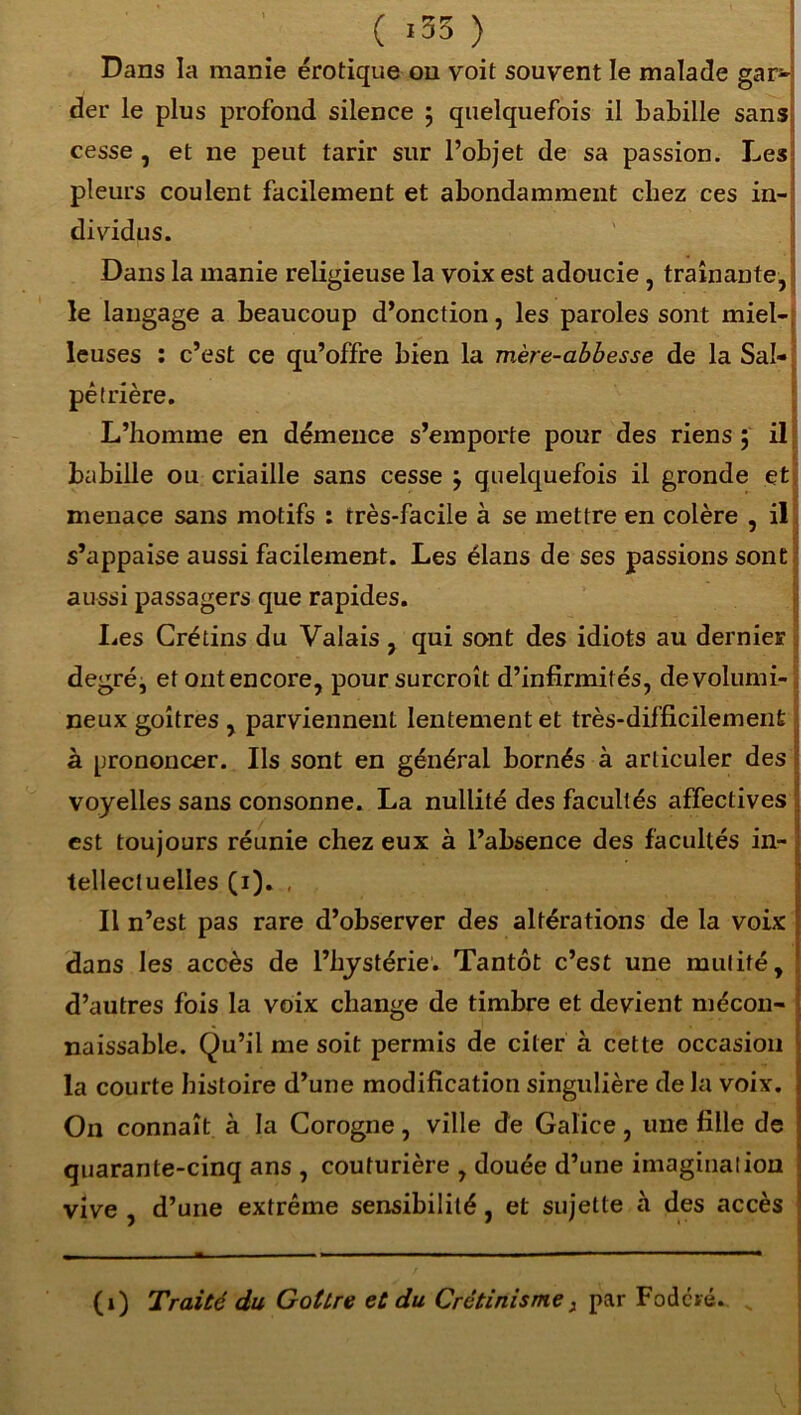 ( «33 ) Dans la manie érotique ou voit souvent le malade gar- der le plus profond silence ; quelquefois il babille sans cesse, et ne peut tarir sur l’objet de sa passion. Les pleurs coulent facilement et abondamment chez ces in- dividus. Dans la manie religieuse la voix est adoucie, traînante, le langage a beaucoup d’onction, les paroles sont miel- leuses : c’est ce qu’offre bien la mère-abbesse de la Sal- pêtrière. L’homme en démence s’emporte pour des riens 5 il babille ou criaille sans cesse } quelquefois il gronde et menace sans motifs : très-facile à se mettre en colère , il s’appaise aussi facilement. Les élans de ses passions sont aussi passagers que rapides. Les Crétins du Valais , qui sont des idiots au dernier degré, et ont encore, pour surcroît d’infirmités, de volumi- neux goitres , parviennent lentement et très-difficilement à prononcer. Ils sont en général bornés à articuler des voyelles sans consonne. La nullité des facultés affectives est toujours réunie chez eux à l’absence des facultés in- tellecluelles (1). , Il n’est pas rare d’observer des altérations de la voix dans les accès de l’hystérie. Tantôt c’est une mutité, d’autres fois la voix change de timbre et devient mécon- ! naissable. Qu’il me soit permis de citer à cette occasion la courte histoire d’une modification singulière de la voix, i On connaît à la Corogne, ville de Galice, une fille de ‘ quarante-cinq ans , couturière , douée d’une imagination vive , d’une extrême sensibilité , et sujette à des accès (1) Traité du Goitre et du Crétinisme 3 par Fodcré. „