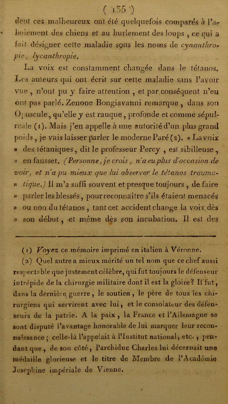 ( >55 ) dent ces malheureux ont été quelquefois comparés à l’a.? hoiement des chiens et au hurlement des loups , ce qui a fait désigner cette maladie sous les noms de cynanthro- pie, lycanthropie. La voix est constamment changée dans le tétanos. Les auteurs qui ont écrit sur cette maladie sans l’avoir vue , n’ont pu y faire attention , et par conséquent n’en ont pas parlé. Zenone Bongiavanni remarque , dans son Opuscule, qu’elle j est rauque, profonde et comme sépul- rcale (i). Mais j’en appelle à une autorité d’un plus grand poids , je vais laisser parler le moderne Paré (2). « La voix » des tétaniques, dit le professeur Percy , est sibilleuse , » en fausset. (Personne, je crois, na eu plus d'occasion de 'voir, et n’a pu mieux que lui observer le tétanos trauma- » tique.) Il m’a suffi souvent et presque toujours , de faire » parler les blessés, pour reconnaître s’ils étaient menacés » ou non du tétanos , tant cet accident change la voix dès » son début, et même dès son incubation. Il est des ( 1) Voyez ce mémoire imprimé en italien à Veronne. (2) Quel autre a mieux mérité un tel nom que ce chef aussi respectable que justement célèbre, qui fut toujours le défenseur intrépide de la chirurgie militaire dont il est la gloire? Il fut, dans la derniète guerre , le soutien , le père de tous les chi- rurgiens qui servirent avec lui, et le consolateur des défen- seurs de la patrie. A la paix , la France et l’Allemagne se sont disputé l’avantage honorable de lui marquer leur recon- naissance; celle-là l’appelait à l’Institut national, etc. , pen- dant que , de son côté , l’archiduc Charles lui décernait une médaille glorieuse et le titre de Membre de l’Académie Joséphine impériale de Vienne. ,