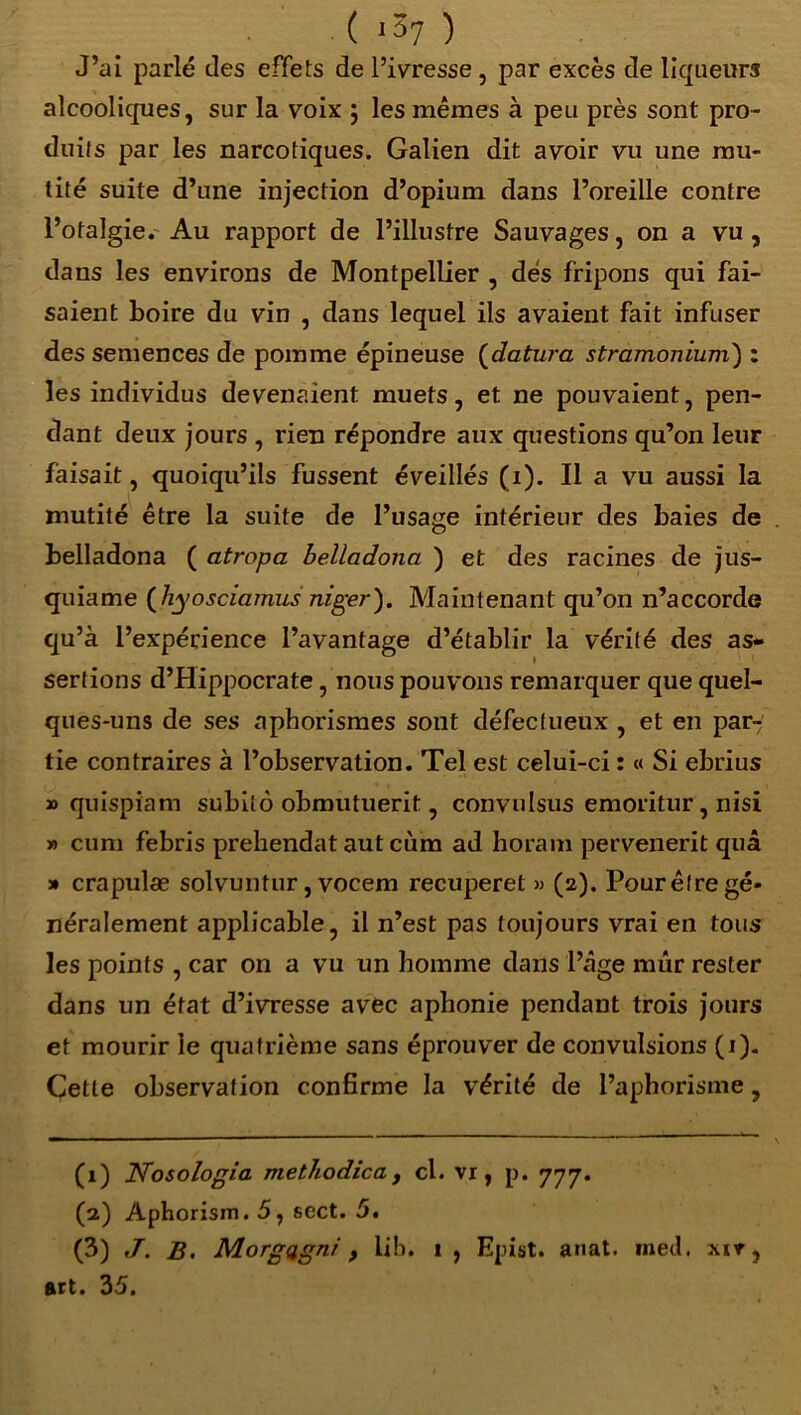 ( 157 ) J’ai parlé des effets de l’ivresse , par excès de liqueurs alcooliques, sur la voix ; les mêmes à peu près sont pro- duits par les narcotiques. Galien dit avoir vu une mu- tité suite d’une injection d’opium dans l’oreille contre l’otalgie. Au rapport de l’illustre Sauvages, on a vu, dans les environs de Montpellier , dés fripons qui fai- saient boire du vin , dans lequel ils avaient fait infuser des semences de pomme épineuse (datura stramonium) : les individus devenaient muets, et ne pouvaient, pen- dant deux jours , rien répondre aux questions qu’on leur faisait, quoiqu’ils fussent éveillés (1). Il a vu aussi la mutité être la suite de l’usage intérieur des baies de belladona ( atropa belladona ) et des racines de jus- quiame (hyosciamus niger). Maintenant qu’on n’accorde qu’à l’expérience l’avantage d’établir la vérité des as- sertions d’Hippocrate, nous pouvons remarquer que quel- ques-uns de ses aphorismes sont défectueux , et en par- tie contraires à l’observation. Tel est celui-ci : « Si ebrius » quispiam subito obmutuerit, convulsus emoritur, nisi » cum febris prehendat aut cùm ad horam pervenerit quâ » crapulæ solvuntur, vocem recuperet » (2). Pour être gé- néralement applicable, il n’est pas toujours vrai en tous les points , car on a vu un homme dans l’tâge mûr rester dans un état d’ivresse avec aphonie pendant trois jours et mourir ie quatrième sans éprouver de convulsions (1). Cette observation confirme la vérité de l’aphorisme, (1) ITosologia methodica t cl. vr , p. 777. (2) Aphorism. 5, sect. 5. (3) B. Morgagnr , lib. t, Epist. anat. med, xït, art. 35.