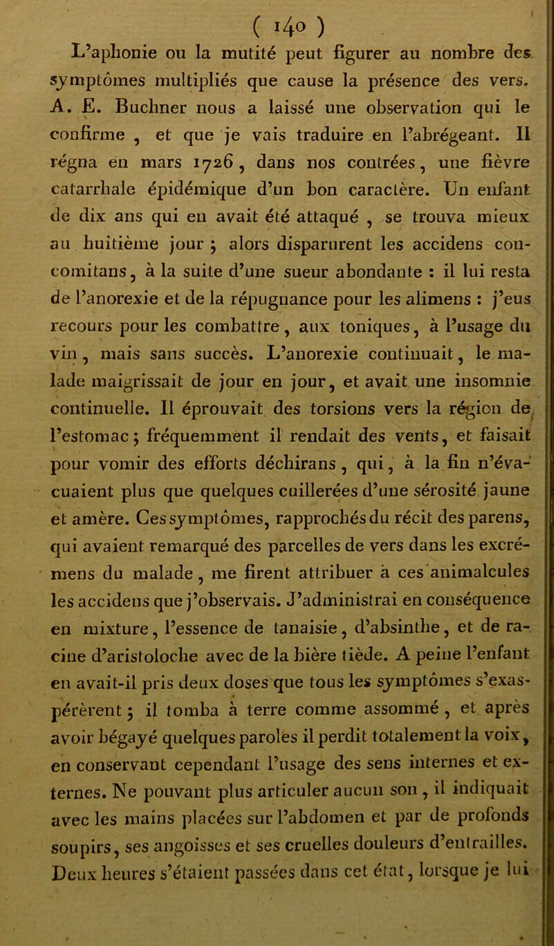 ( '4° ) L’aphonie ou la mutité peut figurer au nombre des symptômes multipliés que cause la présence des vers. A. E. Buchner nous a laissé une observation qui le confirme , et que je vais traduire en l’abrégeant. Il régna en mars 1726, dans nos contrées, une fièvre catarrhale épidémique d’un bon caractère. Un enfant de dix ans qui en avait été attaqué , se trouva mieux au huitième jour ; alors disparurent les accidens cou- coinitans, à la suite d’une sueur abondante : il lui resta de l’anorexie et de la répugnance pour les alimens : j’eus recours pour les combattre , aux toniques, à l’usage du vin , mais sans succès. L’anorexie continuait, le ma- lade maigrissait de jour en jour, et avait une insomnie continuelle. 11 éprouvait des torsions vers la région de l’estomac; fréquemment il rendait des vents, et faisait pour vomir des efforts déchirans, qui, à la fin n’éva- cuaient plus que quelques cuillerées d’une sérosité jaune et amère. Cessymptômes, rapprochés du récit desparens, qui avaient remarqué des parcelles de vers dans les excré- mens du malade, me firent attribuer à ces animalcules les accidens que j’observais. J’administrai en conséquence en mixture, l’essence de tanaisie, d’absinthe, et de ra- cine d’aristoloche avec de la bière tiède. A peine l’enfant en avait-il pris deux doses que tous les symptômes s’exas- pérèrent ; il tomba à terre comme assommé , et après avoir bégayé quelques paroles il perdit totalement la voix, en conservant cependant l’usage des sens internes et ex- ternes. Ne pouvant plus articuler aucun son , il indiquait avec les mains placées sur l’abdomen et par de profonds soupirs, ses angoisses et ses cruelles douleurs d’entrailles. Deux heures s’étaient passées dans cet état, lorsque je lui