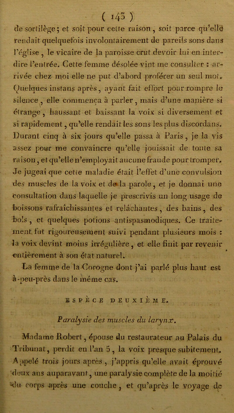 ( *43 ) de sortilège ; et soit pour cette raison, soit parce qu’elle rendait quelquefois involontairement de pareils sons dans l’église , le vicaire de la paroisse crut devoir lui en inter- dire l’entrée. Cette femme désolée vint me consulter : ar- rivée chez moi elle ne put d’abord proférer un seul mot. Quelques instans après, ayant fait effort pour rompre le silence , elle commença à parler, mais d’une manière si étrange, haussant et baissant la voix si diversement et si rapidement, qu’elle rendait les sons les plus discordans. Durant cinq à six jours qu’elle passa à Paris, je la vis assez pour me convaincre qu’elle jouissait de toute sa raison, et qu’elle n’employait aucune fraude pour tromper. » Je jugeai que cetie maladie était l’effet d’une convulsion des muscles de la voix et de la parole, et je donnai une consultation dans laquelle je prescrivis un long usage de boissons rafraîchissantes et relâchantes, des bains, des bols , et quelques potions antispasmodiques. Ce traite- ment fut rigoureusement suivi pendant plusieurs mois : la voix devint moins irrégulière, et elle finit par revenir entièrement à son état naturel. La femme de la Corogne dont j’ai parlé plus haut est à-peu-près dans le même cas. ESPÈCE DEUXIÈME. Paralysie des muscles du larynx. . ‘ • . • • ... j Madame Robert, épouse du restaurateur au Palais du Tribunat, perdit en l’an 5, la voix presque subitement. Appelé trois jours après, j’appris qu’elle avait éprouvé deux ans auparavant, une paralysie complète de la moitié klu corps après une couche, et qu’après le voyage de