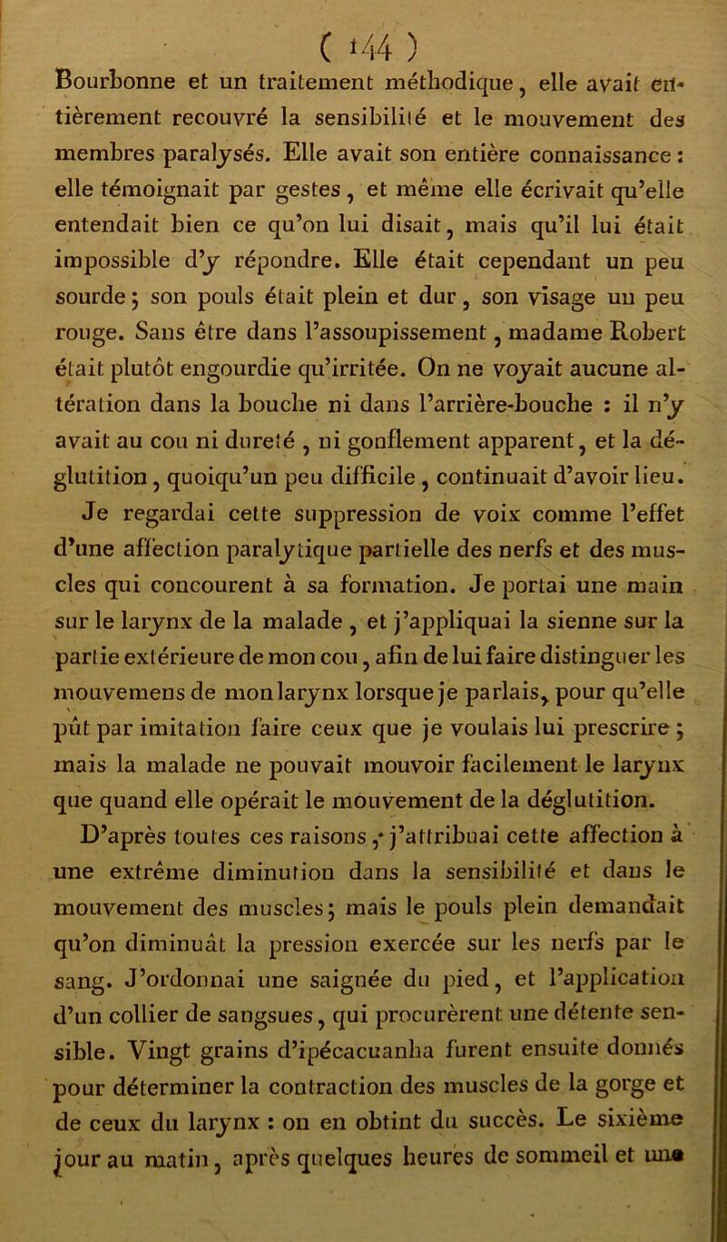 ( <44 ) Bourbonne et un traitement méthodique, elle avait en- tièrement recouvré la sensibililé et le mouvement des membres paralysés. Elle avait son entière connaissance : elle témoignait par gestes , et même elle écrivait qu’elle entendait bien ce qu’on lui disait, mais qu’il lui était impossible d’y répondre. Elle était cependant un peu sourde ; son pouls était plein et dur, son visage un peu rouge. Sans être dans l’assoupissement, madame Robert était plutôt engourdie qu’irritée. On ne voyait aucune al- tération dans la bouche ni dans l’arrière-bouche : il n’y avait au cou ni dureté , ni gonflement apparent, et la dé- glutition , quoiqu’un peu difficile , continuait d’avoir lieu. Je regardai cette suppression de voix comme l’effet d’une affection paralytique partielle des nerfs et des mus- cles qui concourent à sa formation. Je portai une main sur le larynx de la malade , et j’appliquai la sienne sur la partie extérieure de mon cou, afin de lui faire distinguer les mouvemens de monlarynx lorsque je parlais, pour qu’elle pût par imitation faire ceux que je voulais lui prescrire; mais la malade ne pouvait mouvoir facilement le larynx que quand elle opérait le mouvement de la déglutition. D’après toutes ces raisons ,* j’attribuai cette affection à une extrême diminution dans la sensibilité et dans le mouvement des muscles; mais le pouls plein demandait qu’on diminuât la pression exercée sur les nerfs par le sang. J’ordonnai une saignée du pied, et l’application d’un collier de sangsues, qui procurèrent une détente sen- sible. Vingt grains d’ipécacuanha furent ensuite donnés pour déterminer la contraction des muscles de la gorge et de ceux du larynx : ou en obtint du succès. Le sixième jour au matin, après quelques heures de sommeil et un®