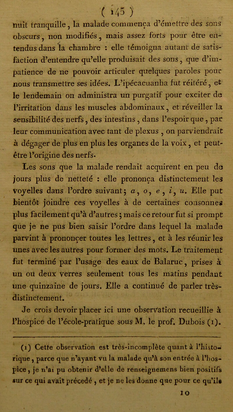 c >45 ) . r nuit tranquille, la malade commença d’émettre des sons obscurs, non modifiés, mais assez forts pour être en- tendus dans la chambre : elle témoigna autant de satis- faction d’entendre qu’elle produisait des sons, que d’im- patience de ne pouvoir articuler quelques paroles pour nous transmettre ses idées. L’ipécacuanha fut réitéré, et le lendemain on administra un purgatif pour exciter de l’irritation dans les muscles abdominaux, et réveiller la sensibilité des nerfs, des intestins , dans l’espoir que, par leur communication avec tant de plexus , on parviendrait à dégager de plus en plus les organes de la voix, et peut- être l’origine des nerfs* Les sons que la malade rendait acquirent en peu da jours plus de netteté : elle prononça distinctement les voyelles dans l’ordre suivant5 a, o, e , iy u. Elle put bientôt joindre ces voyelles à de certaines consonnes plus facilement qu’à d’autres ; mais ce retour fut si prompt que je ne pus bien saisir l’ordre dans lequel la malade parvint à prononcer toutes les lettres, et à les réunir les unes avec les autres pour former des mots. Le traitement fut terminé par l’usage des eaux de Balaruc, prises à un ou deux verres seulement tous les matins pendant une quinzaine de jours. Elle a continué de parler très- distinctement. Je crois devoir placer ici une observation recueillie à l’hospice de l’école-pratique sous M. le prof. Dubois (1). (1) Cette observation est très-incomplète quant à l’histoJ rique, parce que n’ayant vu la malade qu’à son entrée à l’hos- pice , je n’ai pu obtenir d’elle de renseignemens bien positifs sur ce qui avait précédé , et je ne les donne que pour ce qu’il# IO