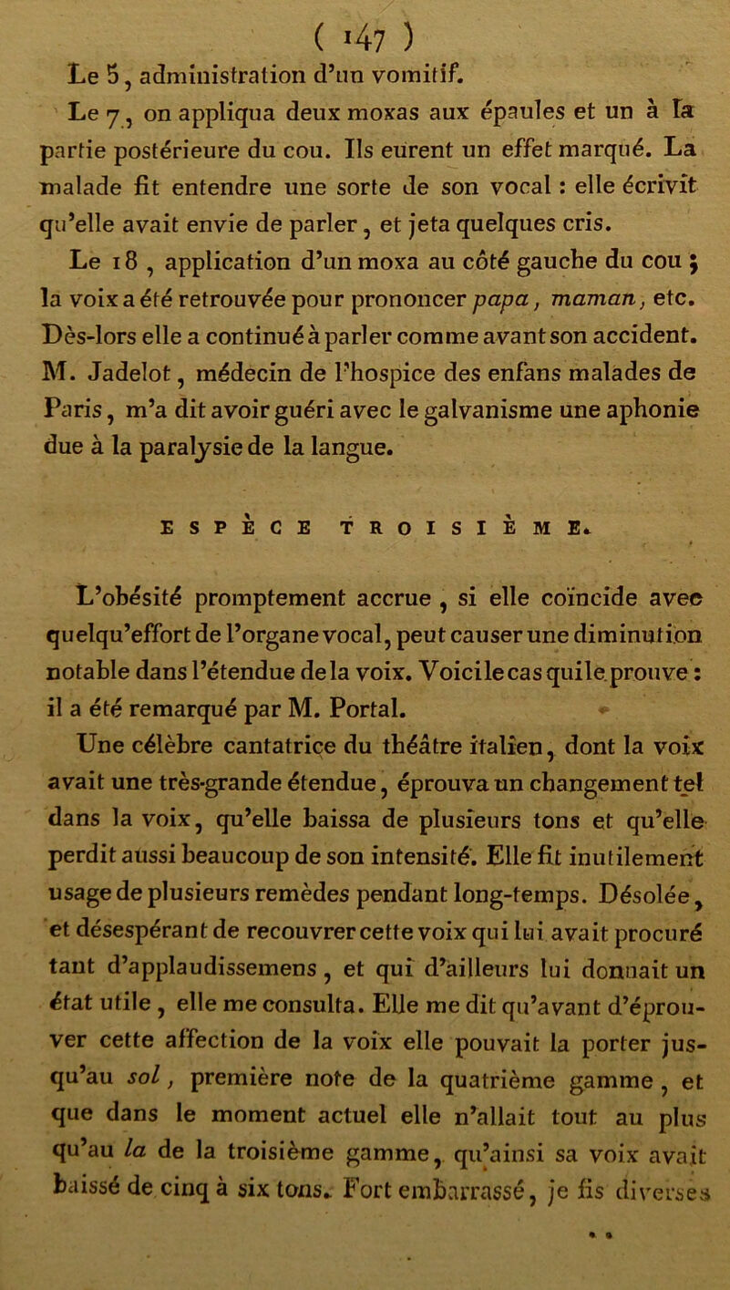 ( *47 ) Le 5, administration d’un vomitif. Le 7, on appliqua deux moxas aux épaules et un à la partie postérieure du cou. Ils eurent un effet marqué. La malade fit entendre une sorte de son vocal : elle écrivit qu’elle avait envie de parler, et jeta quelques cris. Le 18 , application d’un moxa au côté gauche du cou ; la voix a été retrouvée pour prononcer papa, maman, etc. Dès-lors elle a continué à parler comme avant son accident. M. Jadelot, médecin de l’hospice des enfans malades de Paris, m’a dit avoir guéri avec le galvanisme une aphonie due à la paralysie de la langue. ESPÈCE TROISIEME* L’ohésité promptement accrue , si elle coïncide avec quelqu’effort de l’organe vocal, peut causer une diminution, notable dans l’étendue delà voix. Voicilecas quile.prouve : il a été remarqué par M. Portai. Une célèbre cantatrice du théâtre italien, dont la voix avait une très-grande étendue, éprouva un changement tel dans la voix, qu’elle baissa de plusieurs tons et qu’elle perdit aussi beaucoup de son intensité. Elle fit inutilement usage de plusieurs remèdes pendant long-temps. Désolée , et désespérant de recouvrer cette voix qui lui avait procuré tant d’applaudissemens, et qui d’ailleurs lui donnait un état utile , elle me consulta. Elle me dit qu’avant d’éprou- ver cette affection de la voix elle pouvait la porter jus- qu’au soi, première note de la quatrième gamme , et que dans le moment actuel elle n’allait tout au plus qu’au la de la troisième gamme, qu’ainsi sa voix avait baissé de cinq à six tons. Fort embarrassé, je fis diverses « «