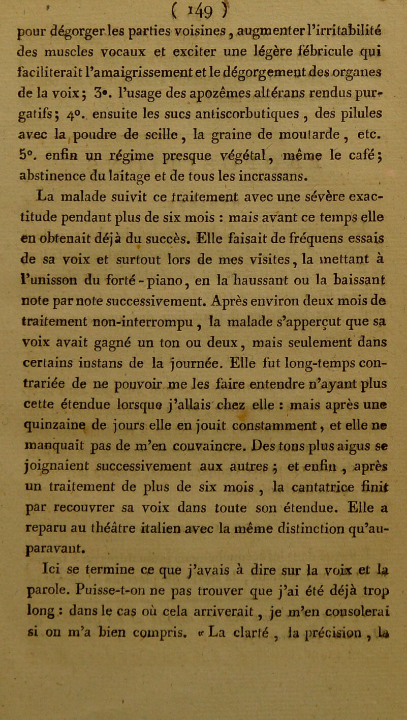 ’ ( 49 ) pour dégorger les parties voisines, augmenter l’irritabilité des muscles vocaux et exciter une légère fébricule qui faciliterait l’amaigrissement et le dégorgement des organes de la voix ; 3«. l’usage des apozêmes altérans rendus pur- gatifs; 4°. ensuite les sucs antiscorbutiques , des pilules avec la poudre de scille, la graine de moutarde, etc. 5°. enfin un régime presque végétal, même le café; abstinence du laitage et de tous les incrassans. La malade suivit ce traitement avec une sévère exac- titude pendant plus de six mois : mais avant ce temps elle en obtenait déjà du succès. Elle faisait de fréquens essais de sa voix et surtout lors de mes visites, la mettant à l’unisson du forté-piano, en la haussant ou la baissant note par note successivement. Après environ deux mois de traitement non-interrompu , la malade s’apperçut que sa voix avait gagné un ton ou deux, mais seulement dans certains instans de la journée. Elle fut long-temps con- trariée de ne pouvoir me les faire entendre n’ayant plus cette étendue lorsque j’allais chez elle : mais après une quinzaine de jours elle en jouit constamment, et elle ne manquait pas de m’en couvaincre. Des tons plus aigus se joignaient successivement aux autres ; et enfin , après un traitement de plus de six mois , la cantatrice finit par recouvrer sa voix dans toute son étendue. Elle a reparu au théâtre italien avec la même distinction qu’au- paravaut. Ici se termine ce que j’avais à dire sur la voix et la parole. Puisse-t-on ne pas trouver que j’ai été déjà trop long : dans le cas où cela arriverait, je m’en consolerai si on m’a bien compris. * La clarté , la précision , U