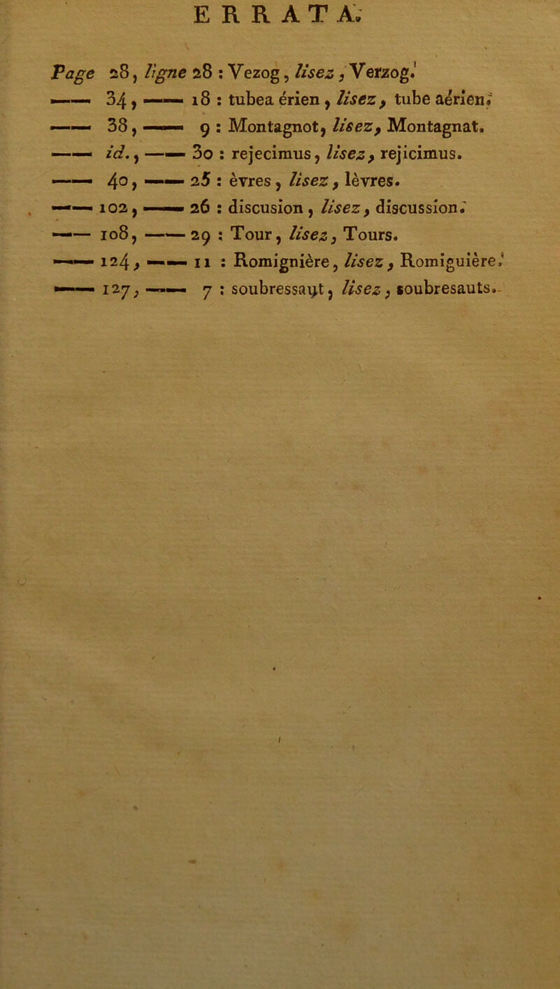 ERRATA; Page 28, ligne 28 : Yezog, lisez, Verzog.' 34 y ——— 18 : tubea érien, lisez, tube aérien; — 38, ■ «■■■ 9 : Montagnot, lisez 9 Montagnat. —— id., —— 3o : rejecimus, lisez 9 rejicimus. ■ 4° y ' 1 : èvres, lisez, lèvres. —— 102, ■ 26 : discusion , lisez, discussion.’ —-— 108, 29 : Tour, lisez3 Tours. 124, : Romignière, lisez 9 Romiguière.' —127; ■ 7 : soubressai>t, lisez; soubresauts. I