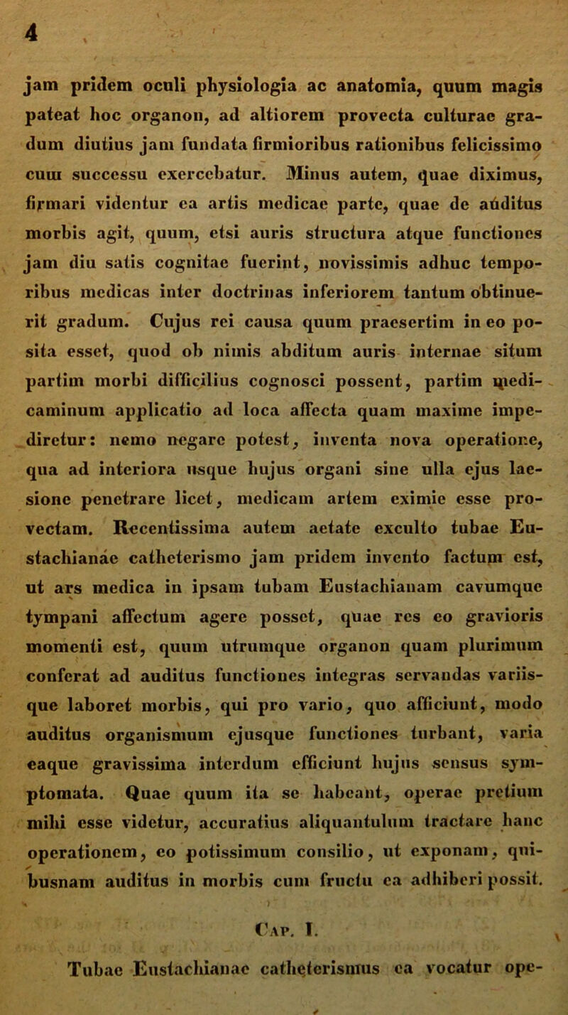 jam pridem oculi physiologia ac anatomia, quum magis pateat hoc organon, ad altiorem provecta culturae gra- dum diutius jam fundata firmioribus rationibus felicissimo cum successu exercebatur. Minus autem, quae diximus, firmari videntur ea artis medicae parte, quae de additus morbis agit, quum, etsi auris structura atque functiones jam diu satis cognitae fuerint, novissimis adhuc tempo- ribus medicas inter doctrinas inferiorem tantum obtinue- rit gradum. Cujus rei causa quum praesertim in eo po- sita esset, quod ob nimis abditum auris internae situm partim morbi difficilius cognosci possent, partim qiedi- caminum applicatio ad loca affecta quam maxime impe- diretur: nemo negare potest, inventa nova operatione, qua ad interiora usque hujus organi sine ulla ejus lae- sione penetrare licet, medicam artem eximie esse pro- vectam. Recentissima autem aetate exculto tubae Eu- stacliianae catheterismo jam pridem invento factum est, ut ars medica in ipsam tubam Eustachianam cavumque tympani affectum agere posset, qUae res eo gravioris momenti est, quum utrumque organon quam plurimum conferat ad auditus functiones integras servandas variis- que laboret morbis, qui pro vario, quo afficiunt, modo auditus organismum ejusque functiones turbant, varia eaque gravissima interdum efficiunt hujus sensus sym- ptomata. Quae quum ita se habeant, operae pretium mihi esse videtur, accuratius aliquantulum tractare hanc operationem, eo potissimum consilio, ut exponam, qui- busnam auditus in morbis cum fructu ea adhiberi possit. y >  Cap. I. Tubae Eustachianac cathetcrisnius ea vocatur ope-