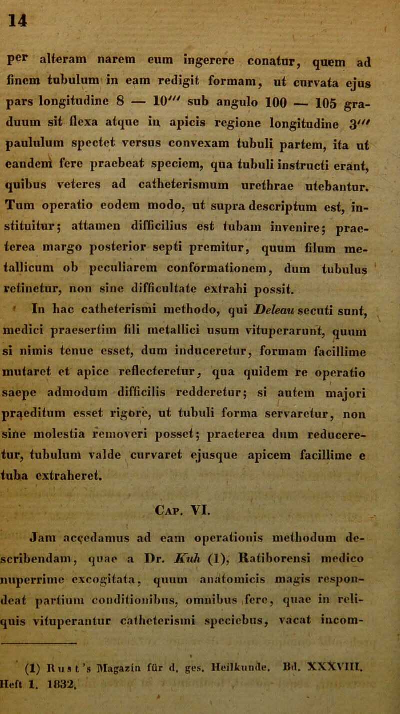 per alteram narem eum ingerere conatur, quem ad finem tubulum in eam redigit formam, ut curvata ejus pars longitudine 8 — 10' sub angulo 100 — 105 gra- duum sit flexa atque iu apicis regione longitudine 3' paululum spectet versus convexam tubuli partem, ita ut eandem fere praebeat speciem, qua tubuli instructi erant, quibus veteres ad catheterismum urethrae utebantur. Tum operatio eodem modo, ut supra descriptum est, in- stituitur; attamen difficilius est tubam invenire; prae- terea margo posterior septi premitur, quum filum me- tallicum ob peculiarem conformationem, dum tubulus retinetur, non sine difficultate extrahi possit. * In hac catheterismi methodo, qui Deleau secuti sunt, medici praesertim fili metallici usum vituperarunt, quum si nimis tenue esset, dum induceretur, formam facillime mutaret et apice reflecteretur, qua quidem re operatio * saepe admodum difficilis redderetur; si autem majori prqcditum esset rigore, ut tubuli forma servaretur, non sine molestia removeri posset; praeterea dum reducere- tur, tubulum valde curvaret ejusque apicem facillime e tuba extraheret. Caf. VI. I Jam accedamus ad eam operationis methodum de- scribendam, quae a Dr. Kuli (1), Ratiborensi medico nuperrime excogitata, quum anatomicis magis respon- deat partium conditionibus, omnibus fere, quae in reli- quis vituperantur catheterismi specicbus, vacat incom- « (1) Rust’s Magazin fiir d, ges. Heillcumle. Bd. XXXVIII. Heft 1. 1032,