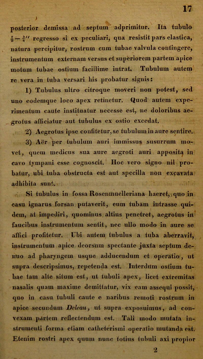 , > posterior demissa ad septam adprimitur. Ita tubulo regresso si ex peculiari, qua resistit pars elastica, natura percipitur, rostrum cum tubae valvula contingere, instrumentum externam versus et superiorem partem apice motum tubae ostium facillime intrat. Tubulum autem re vera in tuba versari his probatur signis: 1) Tubulus ultro citroque moveri non potest, sed uno eodemque loco apex retinetur. Quod autem expe- rimentum caute instituatur necessc est, ne doloribus ae- % grotus afficiatur aut tubulus ex ostio excedat. 2) Aegrotus ipse confitetur, se tubulum in aure sentire. 3) Aer per tubulum auri immissus susurrum mo- vet, quem medicus sua aure aegroti auri apposit^ in cavo tympani esse cognoscit. Hoc vero signo nil pro- batur, ubi tuba obstructa est aut specilla non excavata adhibita sunt. Si tubulus in fossa Rosenmuelleriana haeret, quo in casu ignarus forsan putaverit, eum tubam intrasse qui- dem, at impediri, quominus, altius penetret, aegrotus in faucibus instrumentum sentit, nec ullo modo in aure se affici profitetur. Ubi autem tubulus a tuba aberravit, instrumentum apice deorsum spectante juxta septum de- nUo ad pharyngem usque adducendum et operatio, ut supra descripsimus, repetenda est. Interdum ostium tu- bae tam alte situm est, ut tubuli apex, licet extremitas nasalis quam maxime demittatur, vix eam assequi possit, quo in casu tubuli caute c naribus remoti rostrum in apice secundum Deleau, ut supra exposuimus, ad con- vexam partem reflectendum est. Tali modo mutata in- strumenti forma etiam catheterismi operatio mutanda est. Etenim rostri apex quum nunc totius tubuli axi propior 2