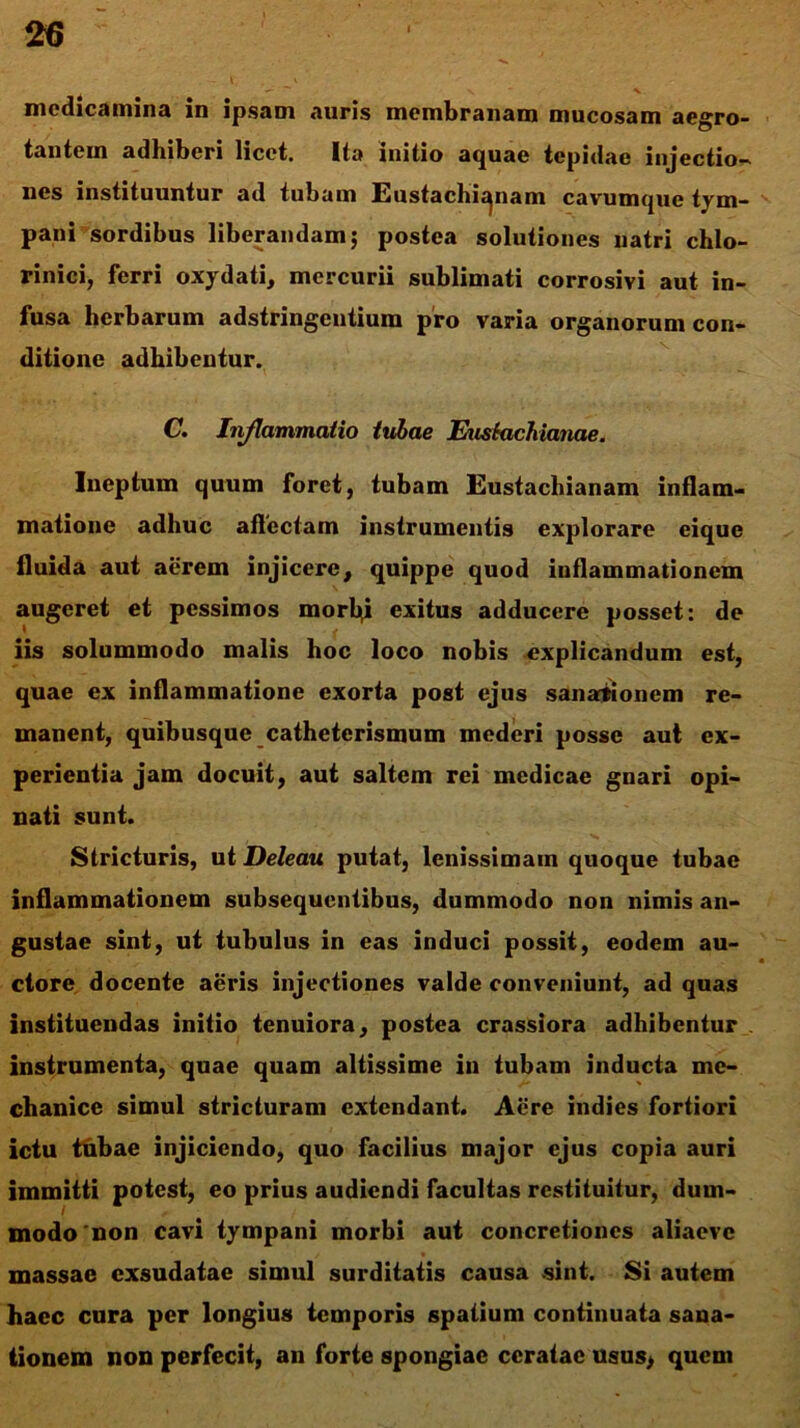 medicamina in ipsam auris membranam mucosam aegro- tantem adhiberi licet. Ita initio aquae tepidae injectio- nes instituuntur ad tubum Eustachic^nam cavumque tym- pani sordibus liberandam; postea solutiones liatri chlo- rinici, ferri oxydati, mercurii sublimati corrosivi aut in- fusa herbarum adstringentium pro varia organorum con- ditione adhibentur. C. Injlammatio tubae Euskichianae. Ineptum quum foret, tubam Eustachianam inflam- matione adhuc affectam instrumentis explorare eique fluida aut aerem injicere, quippe quod inflammationem augeret et pessimos morl^i exitus adducere posset: de iis solummodo malis hoc loco nobis explicandum est, quae ex inflammatione exorta post ejus sanationem re- manent, quibusque catheterismum mederi posse aut ex- perientia jam docuit, aut saltem rei medicae gnari opi- nati sunt. Stricturis, ut Deleau putat, lenissimam quoque tubae inflammationem subsequeniibus, dummodo non nimis an- gustae sint, ut tubulus in eas induci possit, eodem au- ctore docente aeris injectiones valde conveniunt, ad quas instituendas initio tenuiora, postea crassiora adhibentur instrumenta, quae quam altissime in tubam inducta me- chanice simul stricturam extendant. Acre indies fortiori ictu ttibae injiciendo, quo facilius major ejus copia auri immitti potest, eo prius audiendi facultas restituitur, dum- modo non cavi tympani morbi aut concretiones aliaevc massae exsudatae simul surditatis causa sint. Si autem haec cura per longius temporis spatium continuata sana- tionem non perfecit, an forte spongiae ceratae usus> quem