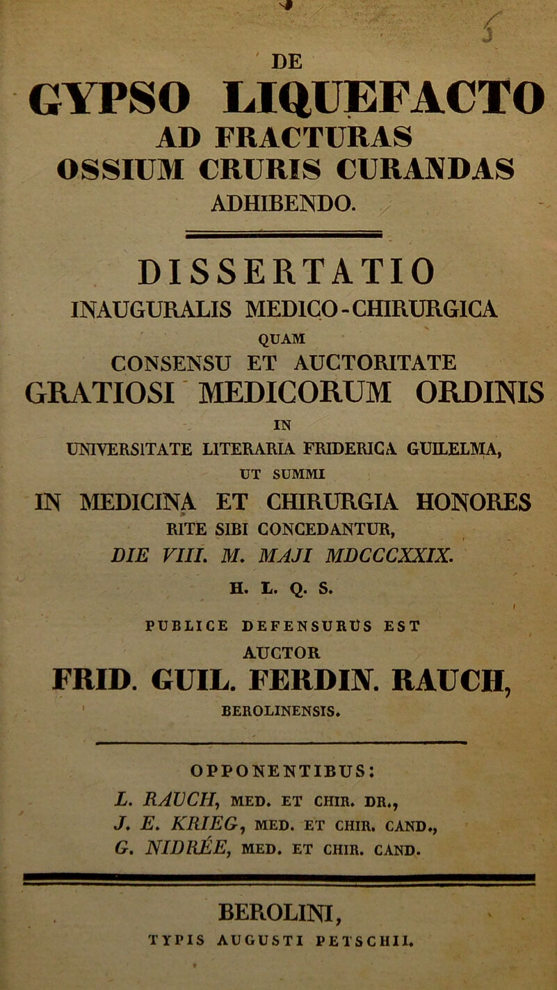 DE GYPSO LIQUEFACTO AD FRACTURAS OSSIUM CRURIS CURANDAS ADHIBENDO. DISSERTATIO INAUGURALIS MEDICO-CHIRURGICA QUAM CONSENSU ET AUCTORITATE GRATIOSI MEDICORUM ORDINIS IN UNIVERSITATE LITERARIA FRIDERICA GUILELMA, UT SUMMI IN MEDICINA ET CHIRURGIA HONORES RITE SIBI CONCEDANTUR, DIE VIII. M. MAJI MDCCCXXIX. H« 11* Q. S. i PUBLICE DEFENSURUS EST AUCTOR FRID. GUIL. FERDIN. RAUCH, BEROLINENSIS. OPPONENTIBUS: L. RAUCH, MED. ET CHIR. DR., J. E. KRIEG, MED. ET CHIR. CAND., G. NIDREE, MED. ET CHIR. CAND. BEROLINI, TYPIS AUGUSTI PETSCHII.