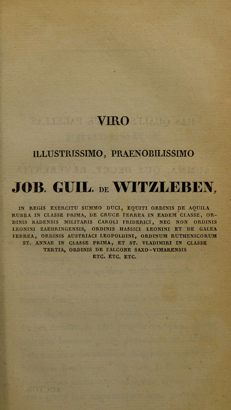 VIRO i ILLUSTRISSIMO, PRAENOBILISSIMO JOB GUIL. de WITZLEBEN, i IN REGIS EXERCITU SUMMO DUCI, EQUITI ORDINIS DE AQUILA RUBRA IN CLASSE PRIMA, DE CRUCE FERREA IN EADEM CLASSE, OR- DINIS BADENSIS MILITARIS CAROLI FRIDERICI, NEC NON ORDINIS LEONINI Z AEIiRIN GEN SIS, ORDINIS HASSICI LEONINI ET DE GALEA FERREA, ORDINIS AUSTRIACI I.EOPOLDINI, ORDINUM RUTHENICORUM ST. ANNAE IN CLASSE PRIMA, ET ST. VLADIMIRI IN CLASSE TERTIA, ORDINIS DE FALCONE SAXO - VIMARENSIS ETC. ETC. ETC.