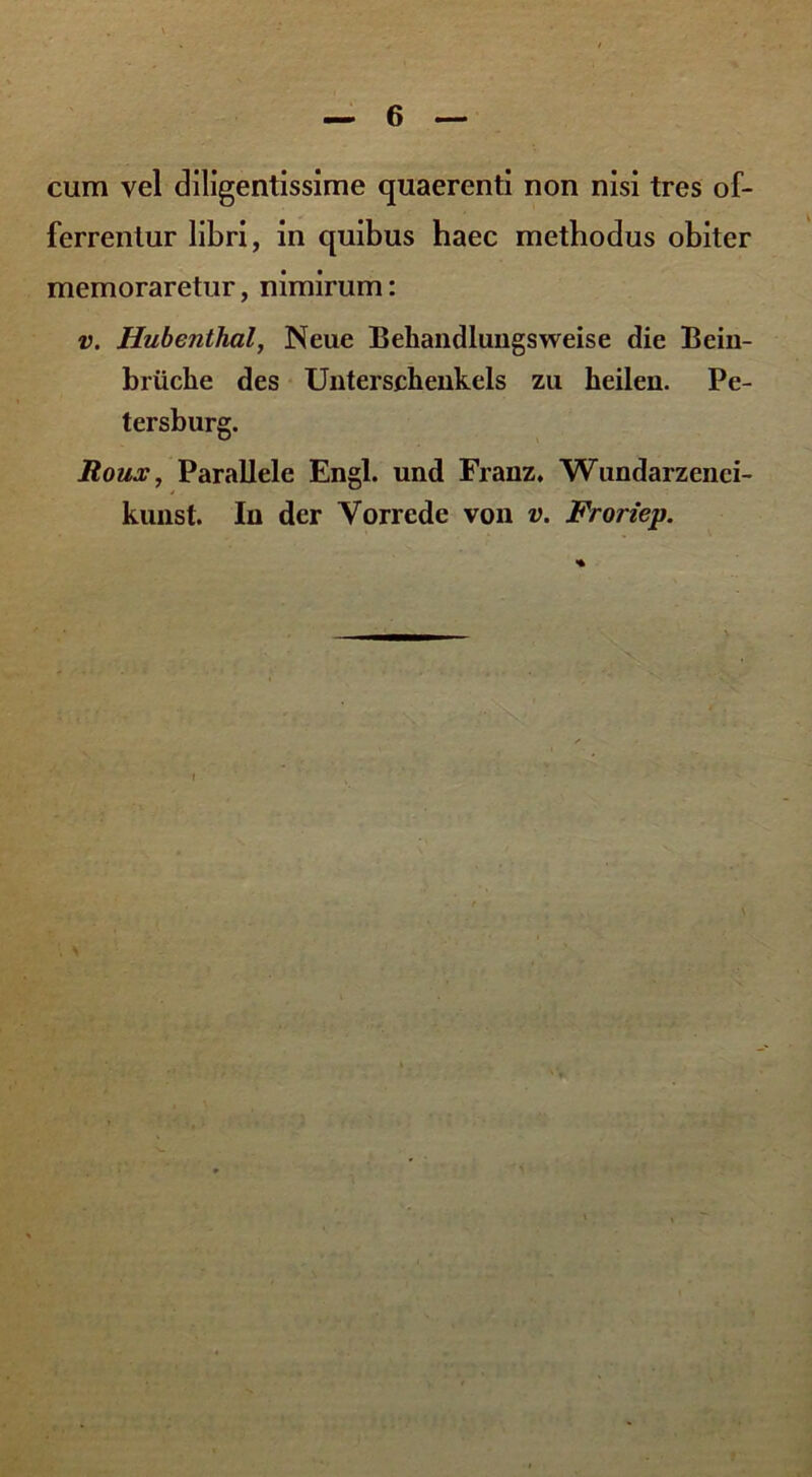 cum vel diligentissime quaerenti non nisi tres of- ferrentur libri, in quibus haec methodus obiter memoraretur, nimirum: v. Hubenthal, Neue Bekandlungsweise die Bein- briiclie des Unterschenkels zu keilen. Pe- tersburg. Roux, Parallele Engl. und Franz. Wundarzenci- kunst. Iu der Vorrede von v. Froriep.