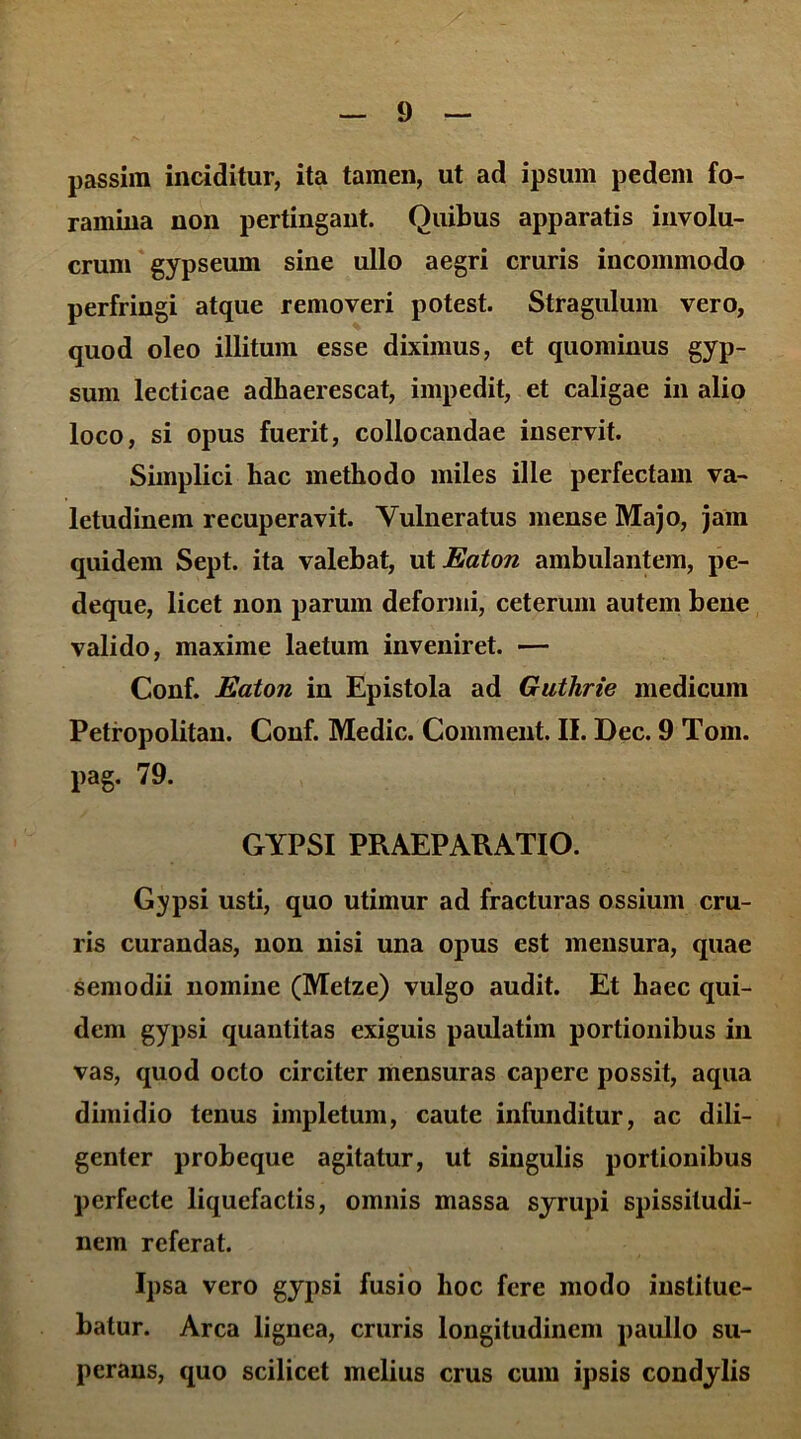 passim inciditur, ita tamen, ut ad ipsum pedem fo- ramina non pertingant. Quibus apparatis involu- crum gypseum sine ullo aegri cruris incommodo perfringi atque removeri potest. Stragulum vero, quod oleo illitum esse diximus, et quominus gyp- sum lecticae adhaerescat, impedit, et caligae in alio loco, si opus fuerit, collocandae inservit. Simplici hac methodo miles ille perfectam va- letudinem recuperavit. Vulneratus mense Majo, jam quidem Sept. ita valebat, ut Eaton ambulantem, pe- deque, licet non parum deformi, ceterum autem bene valido, maxime laetum inveniret. — Conf. Eaton in Epistola ad Guthrie medicum Petropolitan. Conf. Medie. Comment. II. Dec. 9 Tom. pag. 79. GYPSI PRAEPARATIO. Gypsi usti, quo utimur ad fracturas ossium cru- ris curandas, non nisi una opus est mensura, quae semodii nomine (Metze) vulgo audit. Et haec qui- dem gypsi quantitas exiguis paulatim portionibus in vas, quod octo circiter mensuras capere possit, aqua dimidio tenus impletum, caute infunditur, ac dili- genter probeque agitatur, ut singulis portionibus perfecte liquefactis, omnis massa syrupi spissitudi- nem referat. Ipsa vero gypsi fusio hoc fere modo institue- batur. Arca lignea, cruris longitudinem paullo su- perans, quo scilicet melius crus cum ipsis condylis