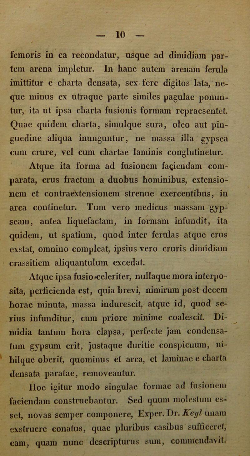 femoris in ea recondatur, usque ad dimidiam par- tem arena impletur. In hanc autem arenam ferula imittitur e charta densata, sex fere digitos lata, ne- que minus ex utraque parte similes pagulae ponun- tur, ita ut ipsa charta fusionis formam repraesentet. Quae quidem charta, simulque sura, oleo aut pin- guedine aliqua inunguntur, ne massa illa gypsea cum crure, vel cum chartae laminis conglutinetur. Atque ita forma ad fusionem faciendam com- parata, crus fractum a duohus hominibus, extensio- nem et contraextensionem strenue exercentibus, in arca continetur. Tum vero medicus massam gyp- seam, antea liquefactam, in formam infundit, ita quidem, ut spatium, quod inter ferulas atque crus exstat, omnino compleat, ipsius vero cruris dimidiam crassitiem aliquantulum excedat. Atque ipsa fusio ^celeriter, nullaque mora interpo- sita, perficienda est, quia brevi, nimirum post decem horae minuta, massa indurescit, atque id, quod se- rius infunditur, cum priore minime coalescit. Di- midia tantum hora elapsa, perfecte jam condensa- tum gypsum erit, justaque duritie conspicuum, ni- hilque oberit, quominus et arca, et laminae c charta densata paratae, removeantur. Hoc igitur modo singulae formae ad fusionem faciendam construebantur. Sed quum molestum es- set, novas semper componere, Exper. Dr. Keyl unam exstruere conatus, quae pluribus casibus sufficeret, eam, quam nunc descripturus sum, commendavit.