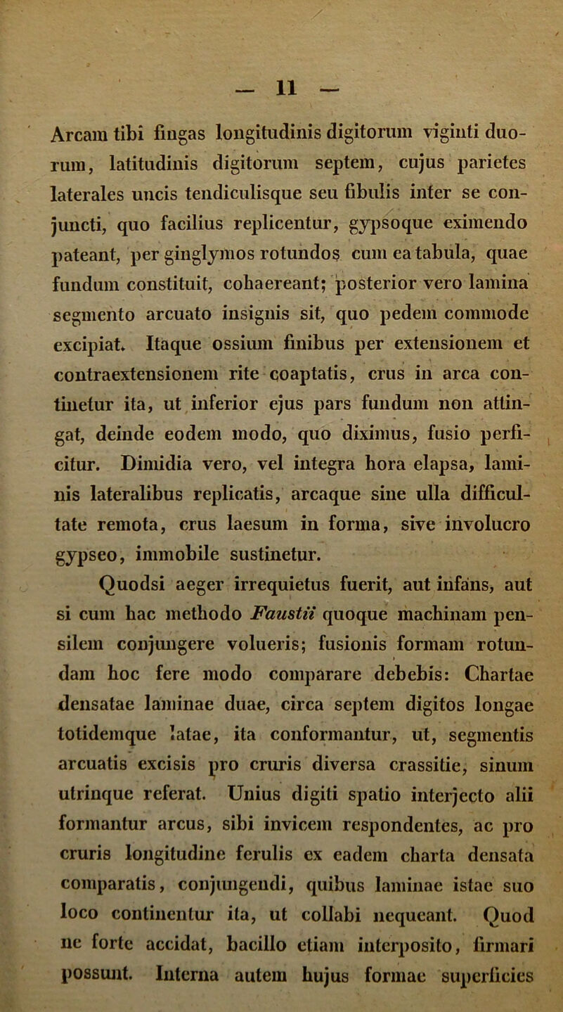 Arcam tibi fingas longitudinis digitorum viginti duo- rum, latitudinis digitorum septem, cujus parietes laterales uncis tendiculisque seu fibulis inter se con- juncti, quo facilius replicentur, gypsoque eximendo pateant, per ginglymos rotundos cum ea tabula, quae fundum constituit, cohaereant; posterior vero lamina segmento arcuato insignis sit, quo pedem commode excipiat Itaque ossium finibus per extensionem et contraextensionem rite coaptatis, crus in arca con- tinetur ita, ut inferior ejus pars fundum non attin- gat, deinde eodem modo, quo diximus, fusio perfi- citur. Dimidia vero, vel integra hora elapsa, lami- nis lateralibus replicatis, arcaque sine ulla difficul- tate remota, crus laesum in forma, sive involucro gypseo, immobile sustinetur. Quodsi aeger irrequietus fuerit, aut infans, aut si cum hac methodo Faustii quoque machinam pen- silem conjungere volueris; fusionis formam rotun- dam hoc fere modo comparare debebis: Chartae densatae laminae duae, circa septem digitos longae totidemque latae, ita conformantur, ut, segmentis arcuatis excisis pro cruris diversa crassitie, sinum utrinque referat. Unius digiti spatio interjecto alii formantur arcus, sibi invicem respondentes, ac pro cruris longitudine ferulis ex eadem charta densata comparatis, conjungendi, quibus laminae istac suo loco continentur ita, ut collabi nequeant. Quod ne forte accidat, bacillo etiam interposito, firmari possunt. Interna autem hujus formae superficies