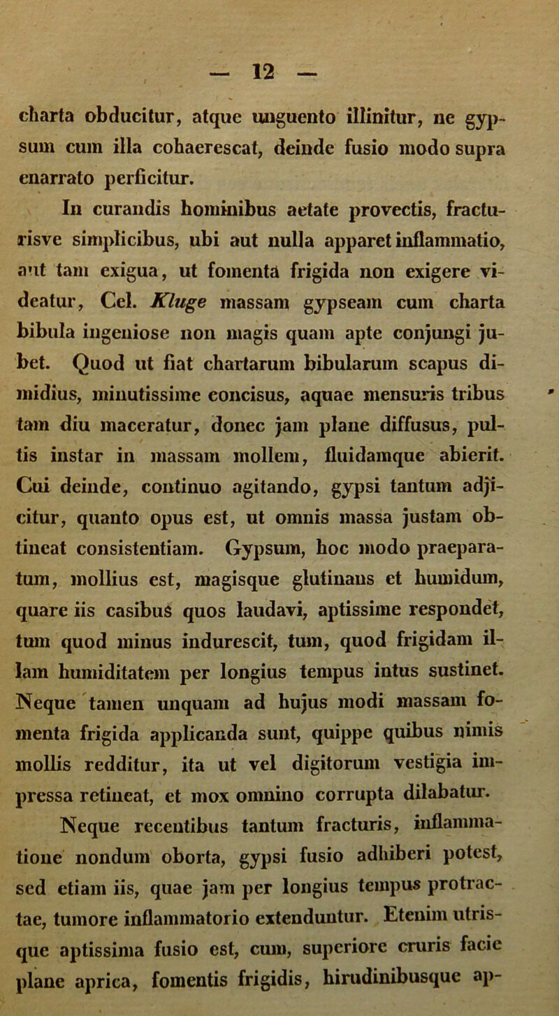 charta obducitur, atque unguento illinitur, ne gyp- sum cum illa cohaerescat, deinde fusio modo supra enarrato perficitur. In curandis hominibus aetate provectis, fractu- ris ve simplicibus, ubi aut nulla apparet inflammatio, aut tam exigua, ut fomenta frigida non exigere vi- deatur, Cei. Kluge massam gypseam cum charta bibula ingeniose non magis quam apte conjungi ju- bet. Quod ut fiat chartarum bibularum scapus di- midius, minutissime concisus, aquae mensuris tribus tam diu maceratur, donec jam plane diffusus, pul- tis instar in massam mollem, fluidamque abierit. Cui deinde, continuo agitando, gypsi tantum adji- citur, quanto opus est, ut omnis massa justam ob- tineat consistentiam. Gypsum, hoc modo praepara- tum, mollius est, magisque glutinans et humidum, quare iis casibus quos laudavi, aptissime respondet, tum quod minus indurescit, tum, quod frigidam il- lam humiditatem per longius tempus intus sustinet. Neque tamen unquam ad hujus modi massam fo- menta frigida applicanda sunt, quippe quibus nimis mollis redditur, ita ut vel digitorum vestigia im- pressa retineat, et mox omnino corrupta dilabatur. Neque recentibus tantum fracturis, inflamma- tione nondum oborta, gypsi fusio adhiberi potest, sed etiam iis, quae jam per longius tempus protrac- tae, tumore inflammatorio extenduntur. Etenim utris- que aptissima fusio est, cum, superiore cruris facie plane aprica, fomentis frigidis, hirudinibusque ap-