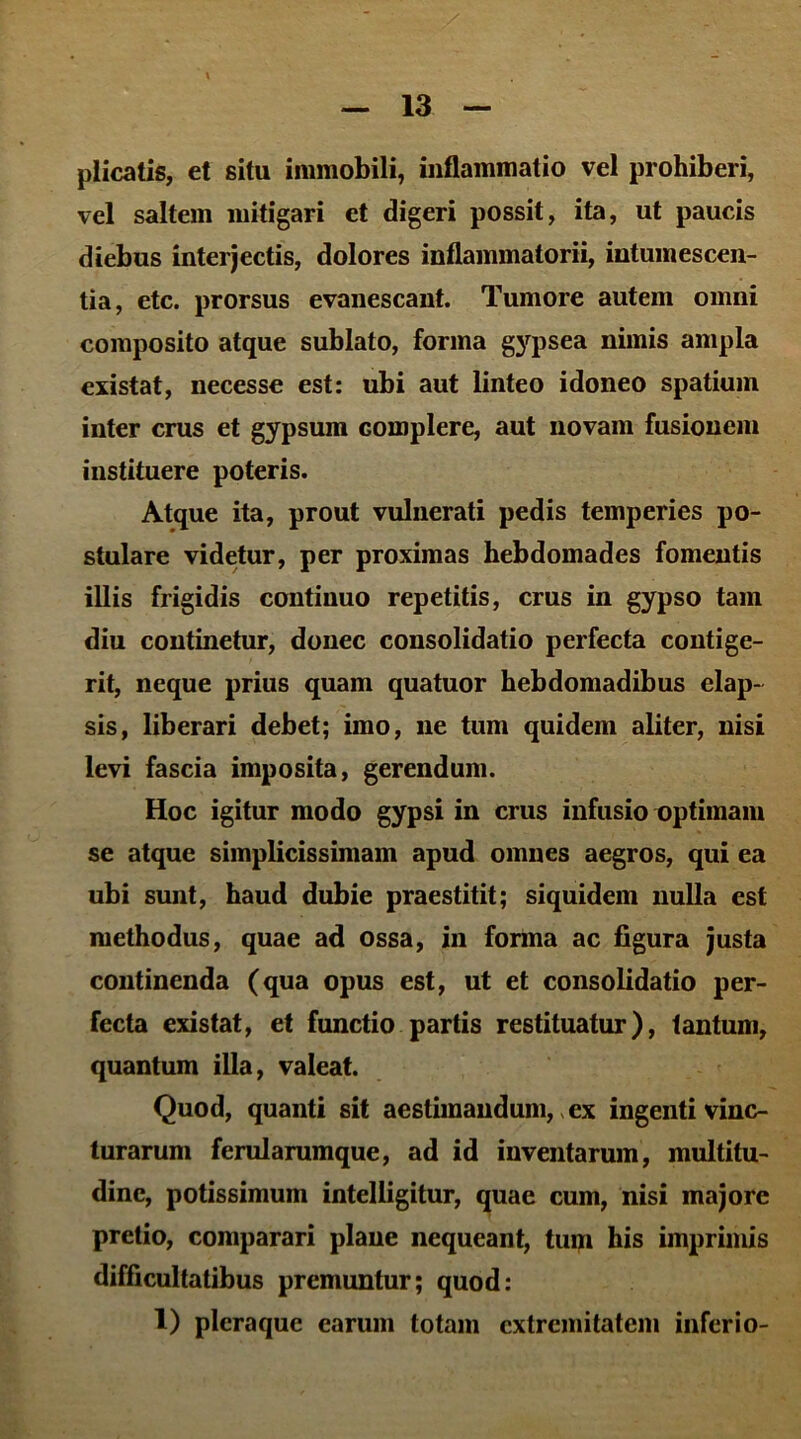 plicatis, et situ immobili, inflammatio vel prohiberi, vel saltem mitigari et digeri possit, ita, ut paucis diebus interjectis, dolores inflammatorii, intumescen- tia, etc. prorsus evanescant. Tumore autem omni composito atque sublato, forma gypsea nimis ampla existat, necesse est: ubi aut linteo idoneo spatium inter crus et gypsum complere, aut novam fusionem instituere poteris. Atque ita, prout vulnerati pedis temperies po- stulare videtur, per proximas hebdomades fomentis illis frigidis continuo repetitis, crus in gypso tam diu continetur, donec consolidatio perfecta contige- rit, neque prius quam quatuor hebdomadibus elap- sis, liberari debet; imo, ne tum quidem aliter, nisi levi fascia imposita, gerendum. Hoc igitur modo gypsi in crus infusio optimam se atque simplicissimam apud omnes aegros, qui ea ubi sunt, haud dubie praestitit; siquidem nulla est methodus, quae ad ossa, in forma ac figura justa continenda (qua opus est, ut et consolidatio per- fecta existat, et functio partis restituatur), tantum, quantum illa, valeat. Quod, quanti sit aestimandum, ex ingenti vinc- turarum ferularumque, ad id inventarum, multitu- dine, potissimum intelligitur, quae cum, nisi majore pretio, comparari plane nequeant, tum his imprimis difficultatibus premuntur; quod: 1) pleraque earum totam extremitatem inferio-