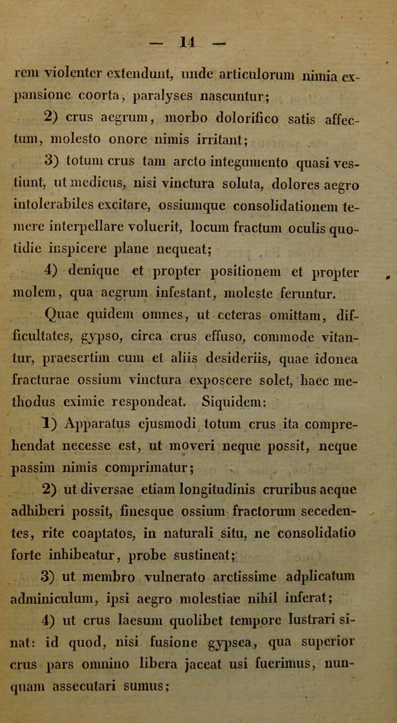 rem violenter extendunt, unde articulorum nimia ex- pansione coorta, paralyses nascuntur; 2) crus aegrum, morbo dolorifico satis affec- tum, molesto onore nimis irritant; 3) totum crus tam arcto integumento quasi ves- tiunt, ut medicus, nisi vinctura soluta, dolores aegro intolerabiles excitare, ossiumque consolidationem te- mere interpellare voluerit, locum fractum oculis quo- tidie inspicere plane nequeat; 4) denique et propter positionem et propter molem, qua aegrum infestant, moleste feruntur. Quae quidem omnes, ut ceteras omittam, dif- ficultates, gypso, circa crus effuso, commode vitan- tur, praesertim cum et aliis desideriis, quae idonea fracturae ossium vinctura exposcere solet, haec me- thodus eximie respondeat. Siquidem: 1) Apparatus ejusmodi totum crus ita compre- hendat necesse est, ut moveri neque possit, neque passim nimis comprimatur; 2) ut diversae etiam longitudinis cruribus aeque adhiberi possit, finesque ossium fractorum seceden- tes, rite coaptatos, in naturali situ, ne consolidatio forte inhibeatur, probe sustineat; 3) ut membro vulnerato arctissime adplicatum adminiculum, ipsi aegro molestiae nihil inferat; 4) ut crus laesum quolibet tempore lustrari si- nat: id quod, nisi fusione gypsea, qua superior crus pars omnino libera jaceat usi fuerimus, nun- quam assecutari sumus;