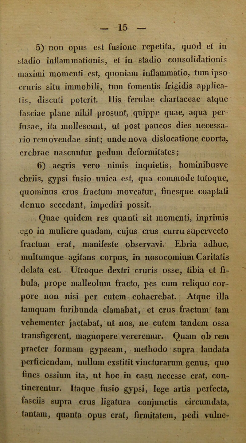 5) non opus est fusione repetita, quod et in stadio inflammationis, et in stadio consolidationis maximi momenti est, quoniam inflammatio, tum ipso cruris situ immobili, tum fomentis frigidis applica- tis, discuti poterit. His ferulae chartaceae atque fasciae plane nihil prosunt, quippe quae, aqua per- fusae, ita mollescunt, ut post paucos dies necessa- rio removendae sint; unde nova dislocatione coorta, crebrae nascuntur pedum deformitates; 6) aegris vero nimis inquietis, hominibusve ebriis, gypsi fusio unica est, qua commode tutoque, quominus crus fractum moveatur, finesque coaptati denuo secedant, impediri possit. Ouae quidem res quanti sit momenti, inprimis ego in muliere quadam, cujus crus curru supervecto fractum erat, manifeste observavi. Ebria adhuc, multumque agitans corpus, in nosocomium Caritatis delata est. Utroque dextri cruris osse, tibia et fi- bula, prope malleolum fracto, pes cum reliquo cor- pore non nisi per cutem cohaerebat. Atque illa tamquam furibunda clamabat, et crus fractum tam vehementer jactabat, ut nos, ne cutem tandem ossa transfigerent, magnopere vereremur. Quam ob rem praeter formam gypseam, methodo supra laudata perficiendam, nullum exstitit vincturarum genus, quo fines ossium ita, ut hoc in casu neccsse erat, con- tinerentur. Itaque fusio gypsi, lege artis perfecta, fasciis supra crus ligatura conjunctis circumdata, tantam, quanta opus erat, firmitatem, pedi vulne-