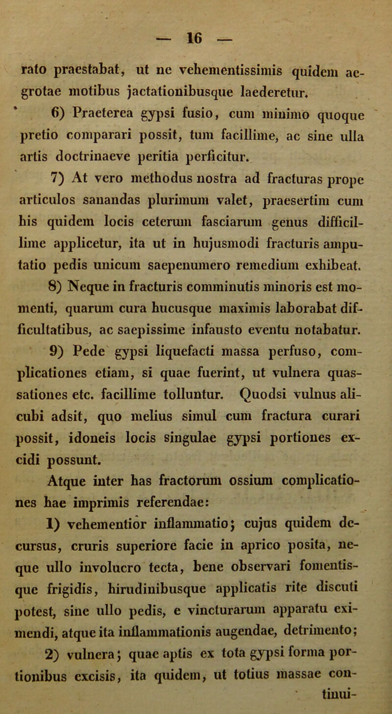 rato praestabat, ut ne vehementissimis quidem ae- grotae motibus jactationibusque laederetur, 6) Praeterea gypsi fusio, cum minimo quoque pretio comparari possit, tum facillime, ac sine ulla artis doctrinaeve peritia perficitur, 7) At vero methodus nostra ad fracturas prope articulos sanandas plurimum valet, praesertim cum his quidem locis ceterum fasciarum genus difficil- lime applicetur, ita ut in hujusmodi fracturis ampu- tatio pedis unicum saepenumero remedium exhibeat. 8) Neque in fracturis comminutis minoris est mo- menti, quarum cura hucusque maximis laborabat dif- ficultatibus, ac saepissime infausto eventu notabatur. 9) Pede gypsi liquefacti massa perfuso, com- plicationes etiam, si quae fuerint, ut vulnera quas- sationes etc. facillime tolluntur. Quodsi vulnus ali- cubi adsit, quo melius simul cum fractura curari possit, idoneis locis singulae gypsi portiones ex- cidi possunt. Atque inter has fractorum ossium complicatio- nes hae imprimis referendae: 1) vehementior inflammatio; cujus quidem de- cursus, cruris superiore facie in aprico posita, ne- que ullo involucro tecta, bene observari fomentis- que frigidis, hirudinibusque applicatis rite discuti potest, sine ullo pedis, e vincturarum apparatu exi- mendi, atque ita inflammationis augendae, detrimento; 2) vulnera; quae aptis ex tota gypsi forma por- tionibus excisis, ita quidem, ut totius massae con- tinui-