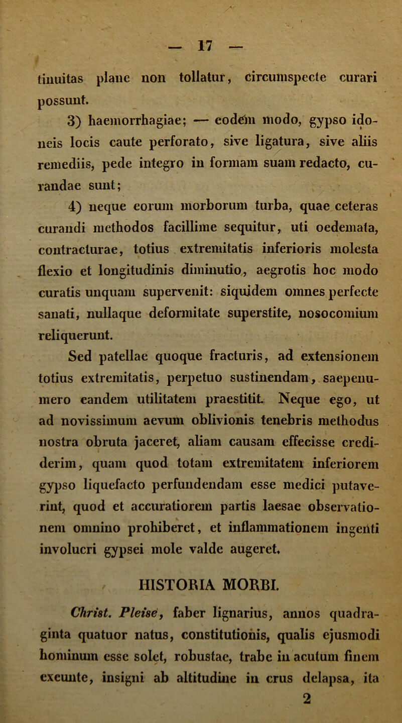 tiiiuitas plane non tollatur, circumspecte curari possuut. 3) haemorrhagiae; — eodein modo, gypso ido- neis locis caute perforato, sive ligatura, sive aliis remediis, pede integro in formam suam redacto, cu- randae sunt; 4) neque eorum morborum turba, quae ceteras curandi methodos facillime sequitur, uti oedemata, contracturae, totius extremitatis inferioris molesta flexio et longitudinis diininutio, aegrotis hoc modo curatis unquam supervenit: siquidem omnes perfecte sanati, nullaque deformitate superstite, nosocomium reliquerunt. Sed patellae quoque fracturis, ad extensionem totius extremitatis, perpetuo sustinendam, saepenu- mero eandem utilitatem praestitit Neque ego, ut ad novissimum aevum oblivionis tenebris methodus nostra obruta jaceret, aliam causam effecisse credi- derim, quam quod totam extremitatem inferiorem gypso liquefacto perfundendam esse medici putave- rint, quod et accuratiorem partis laesae observatio- nem omnino prohiberet, et inflammationem ingenti involucri gypsei mole valde augeret, HISTORIA MORBI. Christ. Plene, faber lignarius, annos quadra- ginta quatuor natus, constitutionis, qualis ejusmodi hominum esse solet, robustae, trabe iu acutum finem exeunte, insigni ab altitudine iu crus delapsa, ita