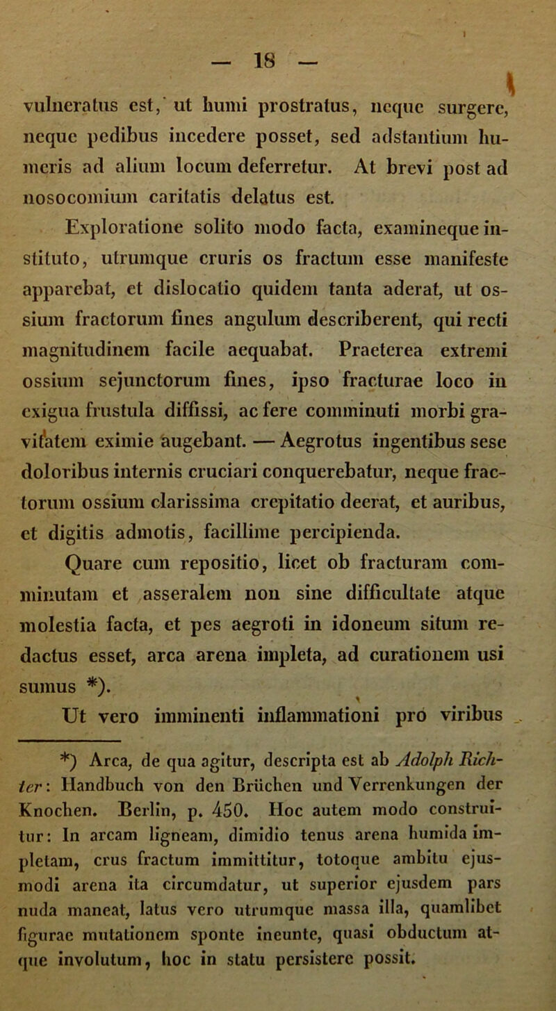 vulneratus est,' ut humi prostratus, neque surgere, neque pedibus incedere posset, sed adstantium hu- meris ad alium locum deferretur. At brevi post ad nosocomium caritatis delatus est. Exploratione solito modo facta, examineque in- stituto, utrumque cruris os fractum esse manifeste apparebat, et dislocatio quidem tanta aderat, ut os- sium fractorum fines angulum describerent, qui recti magnitudinem facile aequabat. Praeterea extremi ossium sejunctorum fines, ipso fracturae loco in exigua frustula diffissi, ac fere comminuti morbi gra- vitatem eximie augebant. — Aegrotus ingentibus sesc doloribus internis cruciari conquerebatur, neque frac- torum ossium clarissima crepitatio deerat, et auribus, et digitis admotis, facillime percipienda. Quare cum repositio, licet ob fracturam com- minutam et asseralem non sine difficultate atque molestia facta, et pes aegroti in idoneum situm re- dactus esset, arca arena impleta, ad curationem usi sumus *). Ut vero imminenti inflammationi pro viribus *) Arca, de qua agitur, descripta est ab Adolph Rich- ter: Handbuch von den Briichen und Verrenkungen der Knochen. Berlin, p. 450. Hoc autem modo construi- tur: In arcam ligneam, dimidio tenus arena humida im- pletam, crus fractum immittitur, totoque ambitu ejus- modi arena ita circumdatur, ut superior ejusdem pars nuda maneat, latus vero utrumque massa illa, quamlibet figurae mutationem sponte ineunte, quasi obductum at- que involutum, hoc in statu persistere possit.