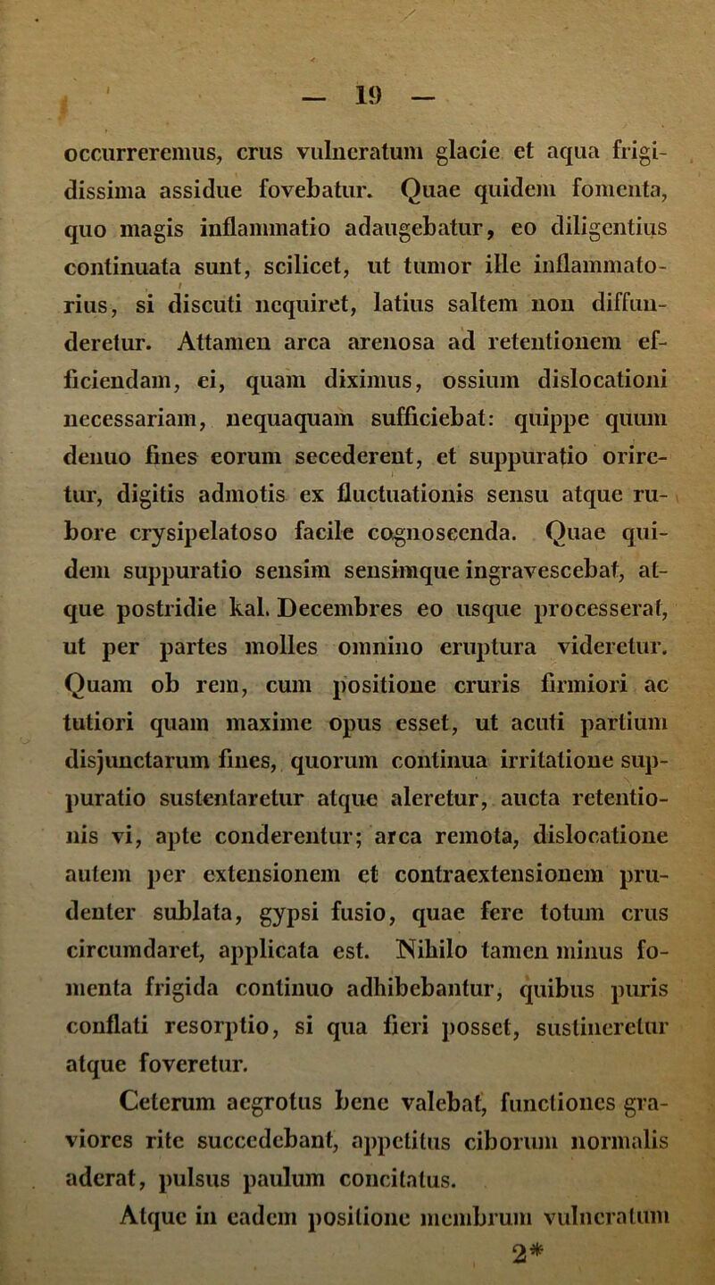 I occurreremus, crus vulneratum glacie et aqua frigi- dissima assidue fovebatur. Quae quidem fomenta, quo magis inflammatio adaugebatur, eo diligentius continuata sunt, scilicet, ut tumor ille inflammato- , i rius, si discuti nequiret, latius saltem non diffun- deretur. Attamen arca arenosa ad retentionem ef- ficiendam, ei, quam diximus, ossium dislocationi necessariam, nequaquam sufficiebat: quippe quum denuo fines eorum secederent, et suppuratio orire- tur, digitis admotis ex fluctuationis sensu atque ru- bore crysipelatoso facile cognoscenda. Quae qui- dem suppuratio sensim sensimque ingravescebat, at- que postridie kal. Decembres eo usque processerat, ut per partes molles omnino eruptura videretur. Quam ob rem, cum positione cruris firmiori ac tutiori quam maxime opus esset, ut acuti partium disjunctarum fines, quorum continua irritatione sup- puratio sustentaretur atque aleretur, aucta retentio- nis vi, apte conderentur; arca remota, dislocatione autem per extensionem et contraextensioncm pru- denter sublata, gypsi fusio, quae fere totum crus circumdaret, applicata est. Nihilo tamen minus fo- menta frigida continuo adhibebantur, quibus puris conflati resorptio, si qua fieri posset, sustineretur atque foveretur. Ceterum aegrotus bene valebat, functiones gra- viores rite succedebant, appetitus ciborum normalis aderat, pulsus paulum concitatus. Atque in eadem positione membrum vulneratum 2*