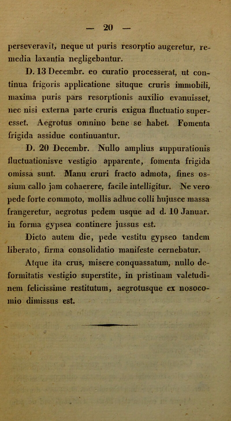 perseveravit, neque ut puris resorptio augeretur, re- media laxantia negligebantur. D. 13 Decembr. eo curatio processerat, ut con- tinua frigoris applicatione situque cruris immobili, maxima puris pars resorptionis auxilio evanuisset, nec nisi externa parte cruris exigua fluctuatio super- esset. Aegrotus omnino bene se habet. Fomenta frigida assidue continuantur. D. 20 Decembr. Nullo amplius suppurationis fluctuationisve vestigio apparente, fomenta frigida omissa sunt. Manu cruri fracto admota, fines os- sium callo jam cohaerere, facile intelligitur. Ne vero pede forte commoto, mollis adhuc colli hujusce massa frangeretur, aegrotus pedem usque ad d. 10 Januar. in forma gypsea continere jussus est. Dicto autem die, pede vestitu gypseo tandem liberato, firma consolidatio manifeste cernebatur. Atque ita crus, misere conquassatum, nullo de- formitatis vestigio superstite, in pristinam valetudi- nem felicissime restitutum, aegrotusque ex nosoco- mio dimissus est. I