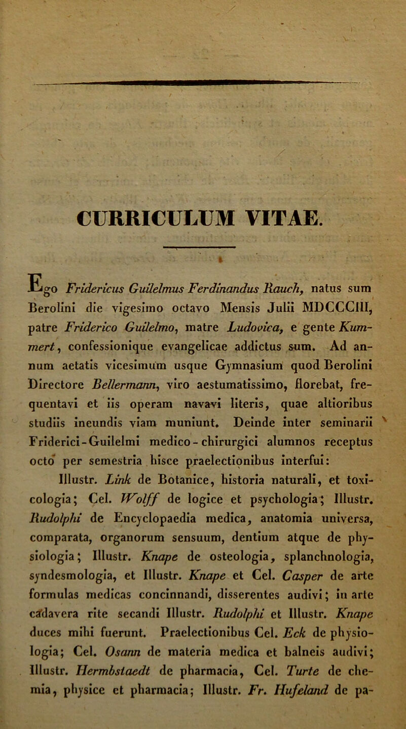 CURRICULUM VITAE. I Ego Fridericus Guilelmus Ferdinandus Rauch, natus sum Berolini die vigesimo octavo Mensis Julii MDCCCI1I, patre Friderico Guilelmo, matre Ludovica, e gente Kum- mert, confessionique evangelicae addictus sum. Ad an- num aetatis vicesimum usque Gymnasium quod Berolini Directore Bel/ermann, viro aestumatissimo, florebat, fre- quentavi et iis operam navavi literis, quae altioribus studiis ineundis viam muniunt. Deinde inter seminarii Friderici-Guilelmi medico-chirurgici alumnos receptus octo per semestria hisce praelectionibus interfui: Illustr. Link de Botanice, historia naturali, et toxi- cologia; Cei. VFolff de logice et psychologia; Illustr. Rudolp/u de Encyclopaedia medica, anatomia universa, comparata, organorum sensuum, dentium atque de phy- siologia; Illustr. Knape de osteologia, splanchnologia, syndesmologia, et Illustr. Knape et Cei. Casper de arte formulas medicas concinnandi, disserentes audivi; in arle cadavera rite secandi Illustr. Rudolphi et Illustr. Knape duces mihi fuerunt. Praelectionibus Cei. Eck de physio- logia; Cei. Osann de materia medica et balneis audivi; Illustr. Tlermbslaedt de pharmacia, Cei. Turte de che- mia, physice et pharmacia; Illustr. Fr. Hufeland de pa-