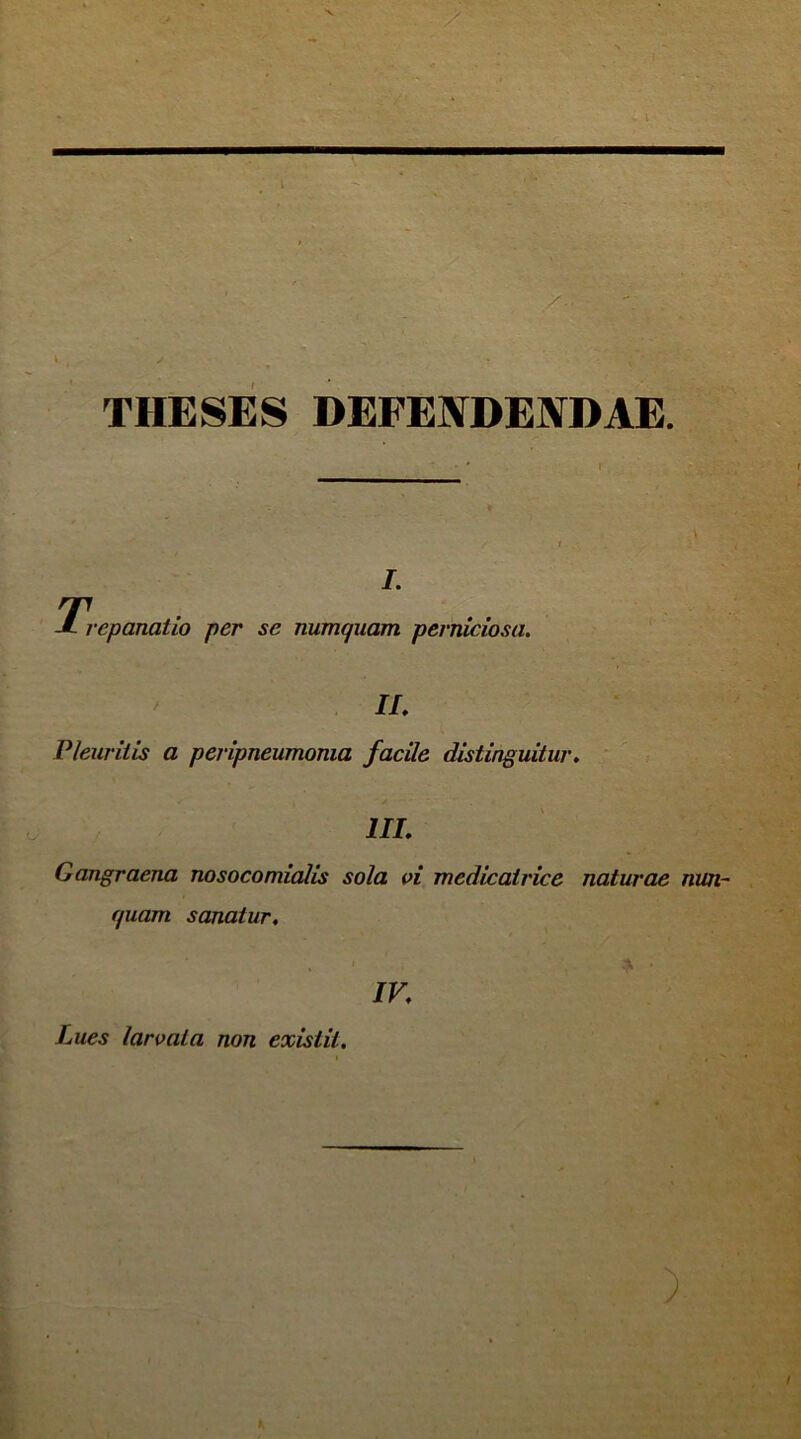 THESES DEFENDENDAE. T, i. epanatio per se numquam perniciosa. II. Pleuritis a peripneumoma facile distinguitur. III. Gangraena nosocomialis sola vi medicatrice naturae nun- quam sanatur. IV. Lues larvata non exislil.