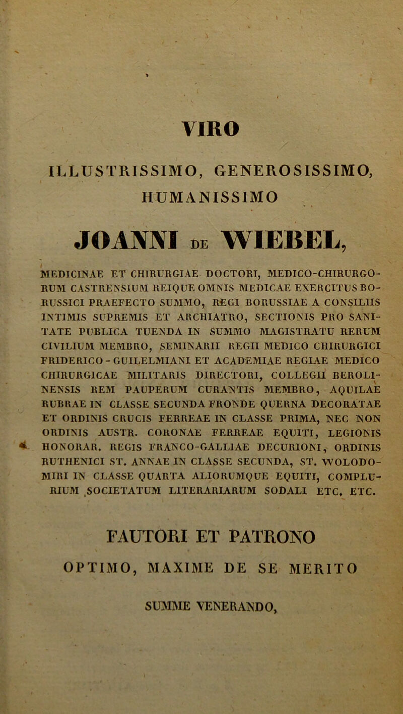 VIRO ILLUSTRISSIMO, GENEROSISSIMO, HUMANISSIMO JOANNI DE WIEBEL, iviEDICINAE ET CHIRURGIAE DOCTORI, MEDICO-CHIRURGO- RUM CASTRENSIUM REIQUE OMNIS MEDICAE EXERCITUS BO- RUSSICI PRAEFECTO SUMMO, REGI BORUSSIAE A CONSILIIS INTIMIS SUPREMIS ET ARCHIATRO, SECTIONIS PRO SANI- TATE PUBLICA TUENDA IN SUMMO MAGISTRATU RERUM CIVILIUM MEMBRO, SEMINARII REGII MEDICO CHIRURGICI FRIDERICO-GUILELMIANI ET ACADEMIAE REGIAE MEDICO CHIRURGICAE MILITARIS DIRECTORI, COLLEGII BEROLI- NENSIS REM PAUPERUM CURANTIS MEMBRO, AQUILAE RUBRAE IN CLASSE SECUNDA FRONDE QUERNA DECORATAE ET ORDINIS CRUCIS FERREAE IN CLASSE PRIMA, NEC NON ORDINIS AUSTR. CORONAE FERREAE EQUITI, LEGIONIS HONORAR. REGIS FRANCO-GALLIAE DECURIONI, ORDINIS RUTHENICI ST. ANNAE IN CLASSE SECUNDA, ST. WOLODO- MIRI IN CLASSE QUARTA ALIORUMQUE EQUITI, COMPLU- RIUM .SOCIETATUM LITERARIARUM SODALI ETC, ETC. FAUTOPiI ET PATRONO OPTIMO, MAXIME DE SE MERITO SUM^IE VENERANDO,