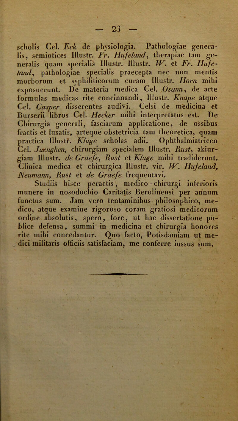 scholis Cei. Eck de physiologia, Pathologlae genera- lis, semlotices Illustr. Fr. Hi^elaiid^ therapiae tam ge- neralis quam specialis Illustr. Jllustr. et Fr. Hufe- land.) pathologiae specialis praecepta nec non mentis morborum et syphiliticorum curam Illustr. Horn mihi exposuerunt. De materia medica Cei. .Osann., de arte formulas medicas rite concinnandi, Illustr. Knape atque Cei. Casper disserentes audivi. Celsi de medicina et BurseriI libros Cei. Hecker mihi interpretatus est. De Chirurgia generali, fasciarum applicatione, de ossibus fractis et luxatis, arteque obstetricia tam theoretica, quam practica Illustf. Kluge scholas adii, Ophthalmiatricen Cei. Juengken, chirurgiam specialem Illustr. Rust., aklur- glam Illustr, de Graefe, Rust et Kluge mlbl tradiderunt. Clinica medica et chirurgica Illustr, vir. VK. Hufeland, Neumann, Rust et de Graefe frequentavi. Studiis hisce peractis, medico - chirurgi inferioris munere in nosodochlo Caritatis Berolinensi per annum functus sum. Jam vero tentaminibus philosophico, me- dico, atque examine rigoroso coram gratiosi medicorum ordl/ie absolutis, spero, fore, ut hac dissertatione pu- blice defensa, summi in medicina et chirurgia honores rite mihi concedantur. Quo facto, Potisdamlam ut me- dici militaris officiis satisfaciam, me conferre iussus sum.