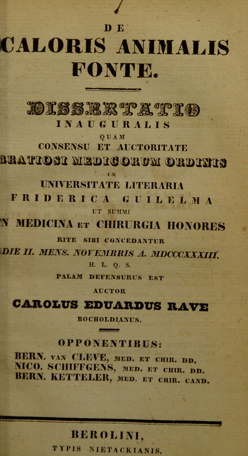 / DE CALORIS ANIMALIS PONTE. INAUGURALIS QUAM CONSENSU ET AUCTORITATE I IV UNIVERSITATE LITERARIA F R I D E R I C A GUILELMA UT SUMMI w MEDICINA et chirurgia honores RITE SIBI CONCEDANTUR DIE II. MENS. NOVEMBRIS A. MDCCCXXXIII. H. L. Q. S. PALAM DEFENSURUS EST AUCTOR CAROIVS ESVARDUS RAVE BOCHOLDIANUS. OPPONENTIRUS: BERN. vAiY CLEVE, med. et ciiir. dd NICO. SCIIIFFGEAS, med. et chir. dd BERN. KETTELER, med. et chir. cand BERO LINI, TYPIS NIETACKIANIS.