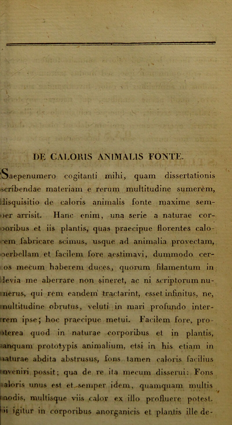 DE CALORIS ANIMALIS FONTE. \ » 'Saepenumero cogitanti mihi, quam dissertationis ■scribendae materiam e rerum multitudine sumerem, idisquisitio de caloris animalis fonte maxime sem- oer arrisit. Hanc enim, una serie a naturae cor- ooribus et iis plantis, quas praecipue florentes calo- nem fabricare scimus, usque ad animalia provectam, oerbellam et facilem fore aestimavi, dummodo, cer- os mecum haberem duces, quorum filamentum in i levia me aberrare non sineret, ac ni scriptorum nu- merus, qui rem eandem t.ractarint, esset infinitus, ne, multitudine obrutus, veluti in mari profundo inter- irem ipse; hoc praecipue metui. Facilem fore, pro- derea quod in naturae corporibus et in plantis, anquam prototypis animalium, etsi in his etiam in laturae abdita abstrusus, fons tamen caloris facilius inveniri possit; qua de re ita mecum disserui: Fons aloris unus est et-semper idem, quamquam multis | nodis, multisque viis calor ex illo profluere potest. >i igitur in corporibus anorganicis et plantis ille de-