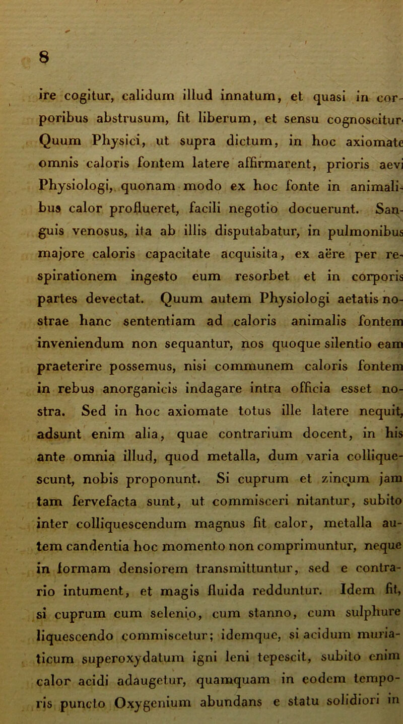 ire cogitur, calidum illud innatum, et quasi in cor- poribus abstrusum, fit liberum, et sensu cognoscitur- Quum Physici, ut supra dictum, in hoc axiomate omnis caloris fontem latere affirmarent, prioris aevi Physiologi, quonam modo ex hoc fonte in animali- bus calor proflueret, facili negotio docuerunt. San- guis venosus, ita ab illis disputabatur, in pulmonibus 'i majore caloris capacitate acquisita, ex aere per re- spirationem ingesto eum resorbet et in corporis partes devectat. Quum autem Physiologi aetatis no- strae hanc sententiam ad caloris animalis fontem inveniendum non sequantur, nos quoque silentio eam praeterire possemus, nisi communem caloris fontem in rebus anorganicis indagare intra officia esset no- stra. Sed in hoc axiomate totus ille latere nequit, adsunt enim alia, quae contrarium docent, in his ante omnia illud, quod metalla, dum varia collique- scunt, nobis proponunt. Si cuprum et zincum jam tam fervefacta sunt, ut commisceri nitantur, subito inter colliquescendum magnus fit calor, metalla au- tem candentia hoc momento non comprimuntur, neque in formam densiorem transmittuntur, sed e contra- rio intument, et magis fluida redduntur. Idem fit, si cuprum cum selenio, cum stanno, cum sulphure liquescendo commiscetur; idemque, si acidum muria- ticum superoxydatum igni leni tepescit, subito enim calor acidi adaugetur, quamquam in eodem tempo- ris puncto Oxygenium abundans e statu solidiori in