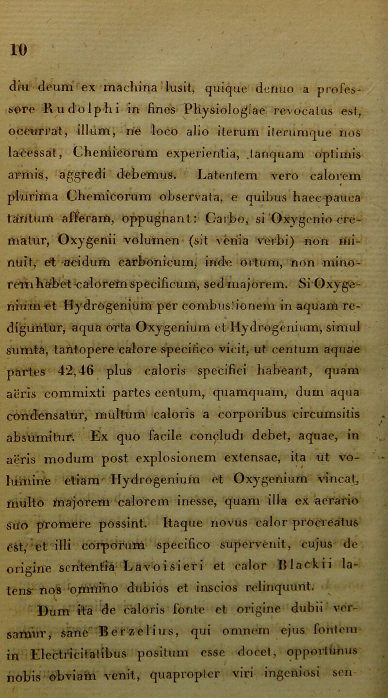 diu deum ex machina lusit, quique deruto a profes- sore Rudolphi in fines Physiologiae revocatus est, occurrat, illum, ne loco alio iterum it erumque nos lacessat, Chemicorum experientia, .tanquam optimis armis, aggredi debemus. Latentem vero calorem < plurima Chemicorum observata, e quibus haec pauca tantum afferam, oppugnant: Carbo, si Oxygenio cre- matur, Oxygenii volumen (sit venia verbi) non mi- nuit, et acidum carbonicum, inde ortum, non mino- rem habet nalorem specificum, sed majorem. Si Oxy ge- nium et Hydrogenium per combustionem in aquam re- diguntur, aqua orta Oxygenium et Hydrogenium, simul sumta, tantopere calore specifico vicit, ut centum aquae partes 42,46 plus caloris specifici habeant, quam aeris commixti partes centum, quamquam, dum aqua condensatur, multum caloris a corporibus circumsitis absumitur. Ex quo facile conpludi debet, aquae, in aeris modum post explosionem extensae, ita ut vo- lumine etiam Hydrogenium et Oxygenium vincat, multo majorem calorem inesse, quam illa ex aerario suo promere possint. Itaque novus calor procreatus est, et illi corporum specifico supervenit., cujus de origine sententia Lavo i si er i et calor Black i i la- tens- nos omnino dubios et inscios relinquunt. Dum ita de caloris fonte et. origine dubii ver- samur, sane Berzelius, qui omnem ejus fontem in Electficitatibus positum esse docet, opportunus nobis obviam venit, quapropter viri ingeniosi sen