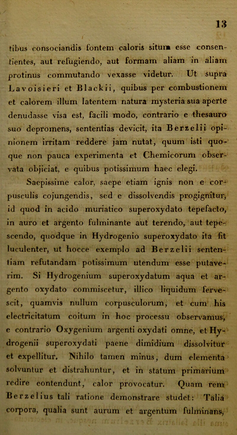 tibus consociandis fontem caloris situi» esse consen- tientes, aut refugiendo, aut formam aliam in aliam protinus commutando vexasse videtur. Ut supra Lavoisieri et Blackii, quibus per combustionem et calorem illum latentem natura mysteria sua aperte denudasse visa est, facili modo, contrario e thesauro suo depromens, sententias devicit, ita Berz elii opi- nionem irritam reddere jam nutat, quum isti quo- que non pauca experimenta et Chemicorum obser- vata objiciat, e quibus potissimum haec elegi. Saepissime calor, saepe etiam ignis non e cor- pusculis cojungendis, sed e dissolvendis progignitur, id quod in acido muriatico superoxydato tepefacto, in auro et argento fulminante aut terendo, aut tepe- scendo, quodque in Hydrogenio superoxydato ita fit luculenter, ut hocce exemplo ad Berzelii senten- tiam refutandam potissimum utendum esse putave- rim. Si Hydrogenium superoxydatum aqua et ar- gento oxydato commiscetur, illico liquidum ferve- scit, quamvis nullum corpusculorum, et cum his electricitatum coitum in hoc processu observamus, c contrario Oxygenium argenti oxydati omne, et Hy- drogenii superoxydat.i paene dimidium dissolvitur et expellitur. Nihilo tamen minus, dum elementa > solvuntur et distrahuntur, et in statum primarium redire contendunt, calor provocatur. Quam rem Berzelius tali ratione demonstrare studet: Talia corpora, qualia sunt aurum et argentum fulminans,