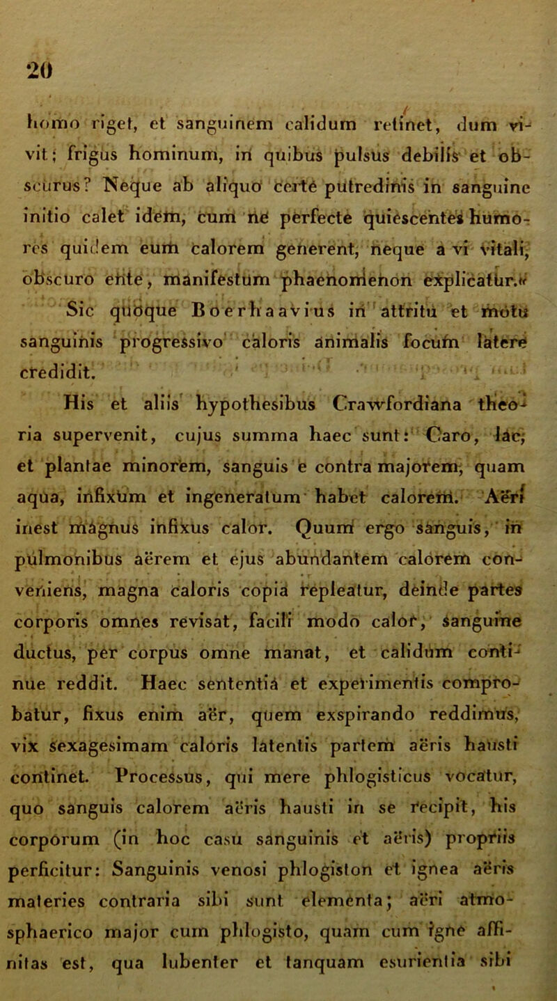 ‘20 homo riget, et sanguinem calidum retinet, dum vi- vit.; frigus hominum, iri quibus pulsus debilis et ob- scurus? Neque ab ahquO Certe putredinis in sanguine initio calet idem, cum riC perfecte quiescente* humo- i , • res quidem eurti calorem generent, neque a vi vitali, obscuro erite, manifestum phaerionierion explicatUr.* Sic qubque Boerhaavius iri attritu et motu sanguinis progressivo caloris animalis focufn latere credidit. '  , ‘ ; His et aliis hypothesibus Crawfordiana tKeo^ ria supervenit, cujus summa haec sunt: Caro, lac; et plantae minorem, sanguis e contra majorem, quam aqua, irifixtim et ingeneratum habet calorem. Aer* inest magnus infixus calor. Quum ergo sanguis, iri pulmonibus aerem et ejus abundantem calorem con- veniens, magna Caloris copia repleatur, deinde partes corporis omnes revisat, facili modo calor, Sanguine ductus, per corpus omne manat, et calidum conti--' nue reddit. Haec sententia et experimentis compro-^ batur, fixus enim aer, quem exspirando reddimus, vix sexagesimam caloris latentis partem aeris hausti coritinet. Processus, qui mere phlogisticus vocatur, quo sanguis calorem aeris hausti in se recipit, his corporum (in hoc casu sanguinis et aeris) propriis perficitur: Sanguinis venosi phlogiston et ignea aeris materies contraria sibi sunt elementa; aeri atrrio- sphaerico major cum phlogisto, quam cum igne affi- nitas est, qua lubenter et tanquam esurientia sibi