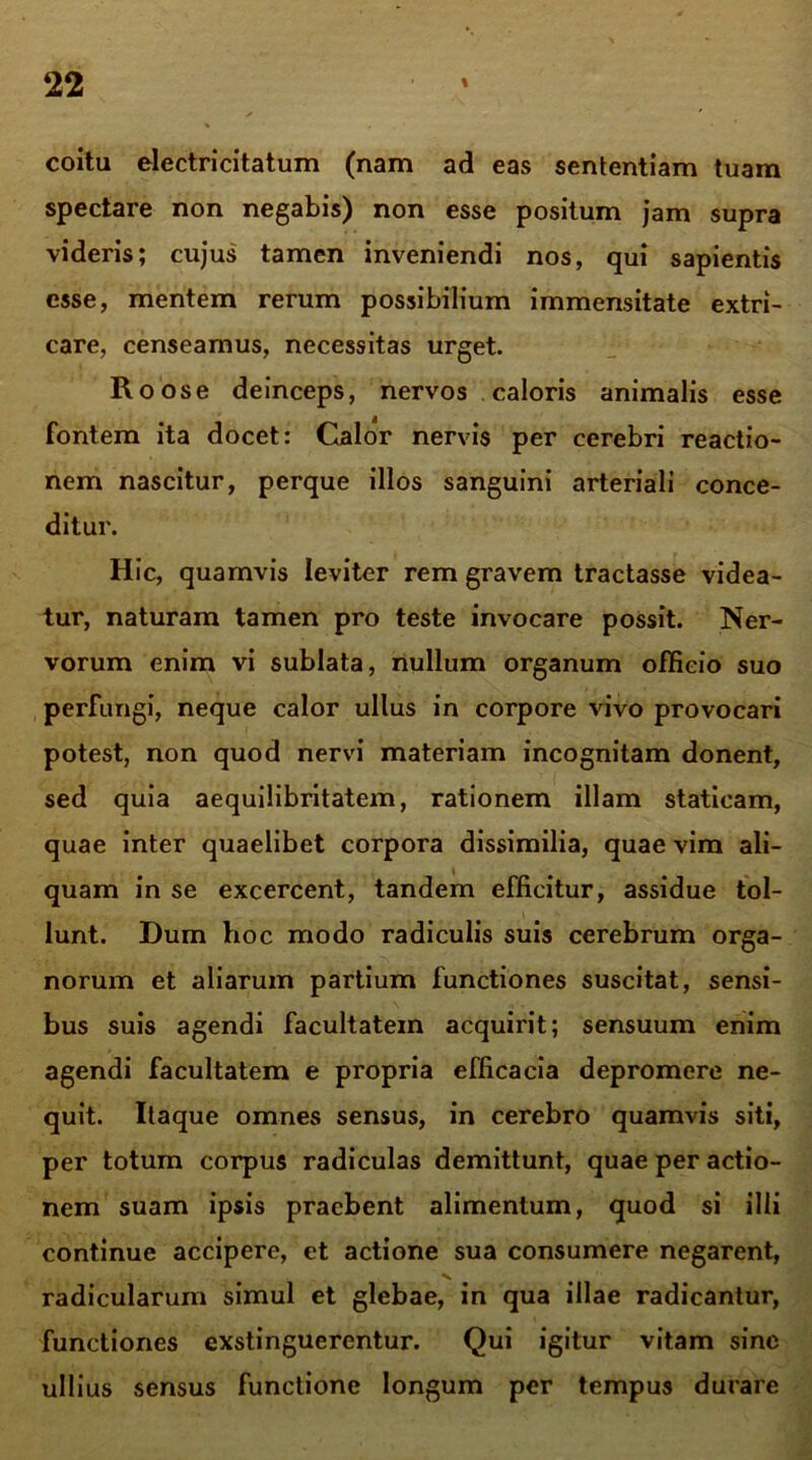 coitu electricitatum (nam ad eas sententiam tuam spectare non negabis) non esse positum jam supra videris; cujus tamen inveniendi nos, qui sapientis esse, mentem rerum possibilium immensitate extri- care, censeamus, necessitas urget. Roose deinceps, nervos caloris animalis esse fontem ita docet: Calor nervis per cerebri reactio- nem nascitur, perque illos sanguini arteriali conce- ditur. Hic, quamvis leviter rem gravem tractasse videa- tur, naturam tamen pro teste invocare possit. Ner- vorum enim vi sublata, nullum organum officio suo perfungi, neque calor ullus in corpore vivo provocari potest, non quod nervi materiam incognitam donent, sed quia aequilibritatem, rationem illam staticam, quae inter quaelibet corpora dissimilia, quae vim ali- quam in se excercent, tandem efficitur, assidue tol- lunt. Dum hoc modo radiculis suis cerebrum orga- norum et aliarum partium functiones suscitat, sensi- bus suis agendi facultatem acquirit; sensuum enim agendi facultatem e propria efficacia depromere ne- quit. Itaque omnes sensus, in cerebro quamvis siti, per totum corpus radiculas demittunt, quae per actio- nem suam ipsis praebent alimentum, quod si illi continue accipere, et actione sua consumere negarent, radicularum simul et glebae, in qua illae radicantur, functiones exstinguerentur. Qui igitur vitam sine ullius sensus functione longum per tempus durare