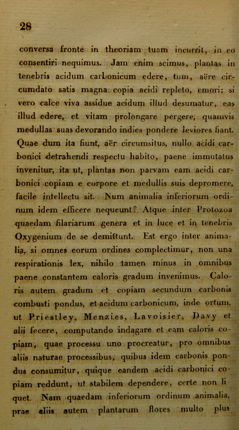 conversa fronte in theoriam tuam incurrit, in eo consentiri nequimus. Jam enim scimus, plantas in tenebris acidum carbonicum edere, tum, aere cir- cumdato satis magna copia acidi repleto, emori; si vero calce viva assidue acidum illud desumatur, eas ’ j illud edere, et vitam prolongare pergere, quamvis medullas suas devorando indies pondere leviores fiant. Quae dum ita fiunt, aer circumsitus, nullo acidi car- bonici detrahendi respectu habito, paene immutatus invenitur, ita ut, plantas non parvam eam acidi car- bonici copiam e corpore et medullis suis depromere, facile intellectu sit. Num animalia inferiorum ordi- num idem efficere nequeunt? Atque inter Protozoa quaedam filariarum genera et in luce et in tenebris Oxygenium de se demittunt. Est ergo inter anima- lia, si omnes eorum ordines complectimur, non una respirationis lex, nihilo tamen minus in omnibus paene constantem caloris gradum invenimus. Calo- ris autem gradum et copiam secundum carbonis combusti pondus, et acidum carbonicum, inde ortum, ut Priestley, Menzi.es, Lavoisier, Da.vy et alii fecere, computando indagare et eam caloris co- piam, quae processu uno procreatur, pro omnibus aliis naturae processibus, quibus idem carbonis pon- dus consumitur, quique eandem acidi carbonici co- piam reddunt, ut stabilem dependere, certe non li quet. ISain quaedam inferiorum ordinum animalia, prae aliis autem plantarum flores multo plus