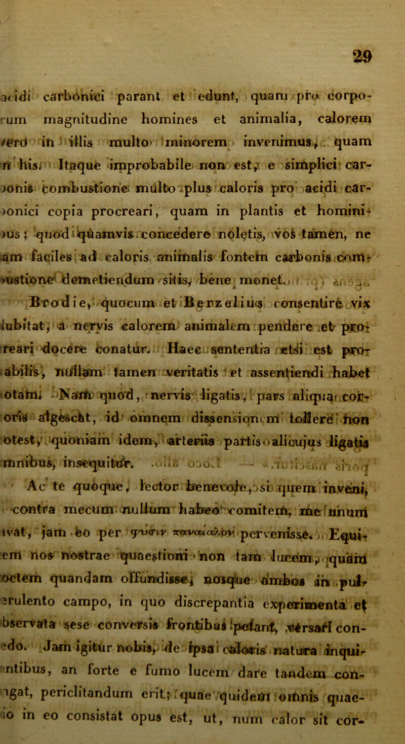 acidi carbOnici parant et edunt, quam pro corpo- rum magnitudine homines et animalia, calorem jerd in illis multo* minorem invenimus, , quam n hisr Itaque improbabile non est,’ e simplici car- >onis combustione, multo plus caloris pro acidi car- )onici copia procreari, quam in plantis et homini- )Us; quod quamvis, concedere noletis, voS tamen, ne am faciles ad caloris animalis fontefri carbonis enim >ustione4 demetiendum sitisy bene menet.»• ^ . Brodie, quocum et Berzelius consentire vix lubitat, a nervis calorem animalem pendere eb p®Ot 'reari docere conatur. Haec sententia etsi est p-ro- abilis-, nullam tamen veritatis et assentiendi habet otam< Natfh quod, nervis ligatis, pars aliqua- cojc- orYS algfcSetit, id'omnem dissensiqnrm tollere': fton otest> quoniam idem,' arteriis partisoaiibujus ligatis limibus, insequitor, .oils oao.!. — /i. ;;i-. . > Ac te quoqueJ lector benevole,,si rjueminveni, contra mecum nullum habeo1 comitem, meinhurri tvat, jam eo per 'pwtv «avcuafabv, pervenisse.,, Equi- em nos nostrae quaestioni - non tam luc£im ,i rquara octem quandam offundisse* nosque ambos ah .pulr ;rulento campo, in quo discrepantia experimenta e^ bservarta sese conversis frontibuiipelanf, .utrsstf con- ?do. Jam igitur nobis, de Ipsa i caloris natura: /inqub ntibus, an forte e fumo lucem dare tandem con- igat, periclitandum erit; quae quidem omnis quae- io in eo consistat opus est, ut, num calor sit cor-