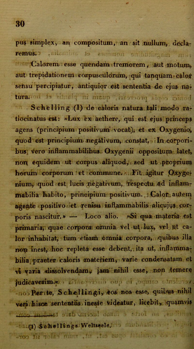 pus simplex, an compositum, an sit nullum, decla- remus. .-ii. *> ;• ;|j n. , , Calorem esse quendam -tremorem r aut motum, aut trepidationem corpusciildrum, «qui tanquam calor sensu percipiatur, antiquior est sententia de ejus na- tura. ; ‘ i, . . ... ’ ■ . » Schelling (1) de caloris natura tali modo ra- tiocinatus est: «Lux ex aethere, qui est ejus princeps agens (principium positivum’ vocat), et ex Oxygenio, quod est principium^ negativum, constat. In corpori- bus Vero inflammabilihus.. Oxygenii oppositum latet, non equidem ut corpus aliquod,, sed ut proprium horum corporum et Commune.' Fit. igitur Oxygef nium, quod est lucis negativum, respectu ad inflam- mabilia habito, principium positivum. J Calotu autem agente . positivo -et renisu inflammabitis alicujys, cor- poris nascitur.» — Loco alio. >*Si qua materia est primaria, quae corpora omnia Vel ut. lux, vel ut ca- lor inhabitat, tum etiam Omnia corpora, quibus illa non inest, hoc repleta esse debent, ita ut, inflamma; bilia praeter caloris «materiem, varie condensatam et v£ varia *dissolvendam^ jam’nihil esse, non temere judicaverim.» ■ i * i . /. no »Per,te, S ch-ed iiriigtiy i*os’ nos esse, quibus nihil vaip< hisce sententiis. i nesse videatur, licebit» quamvis rr-~ri t i I ! !>'i'ro\jKi:biil .. r l uA «i;-> . »tj- r Sfchelling* Weltseele.i ■ > .rni*'* .?!* .?Cii * *