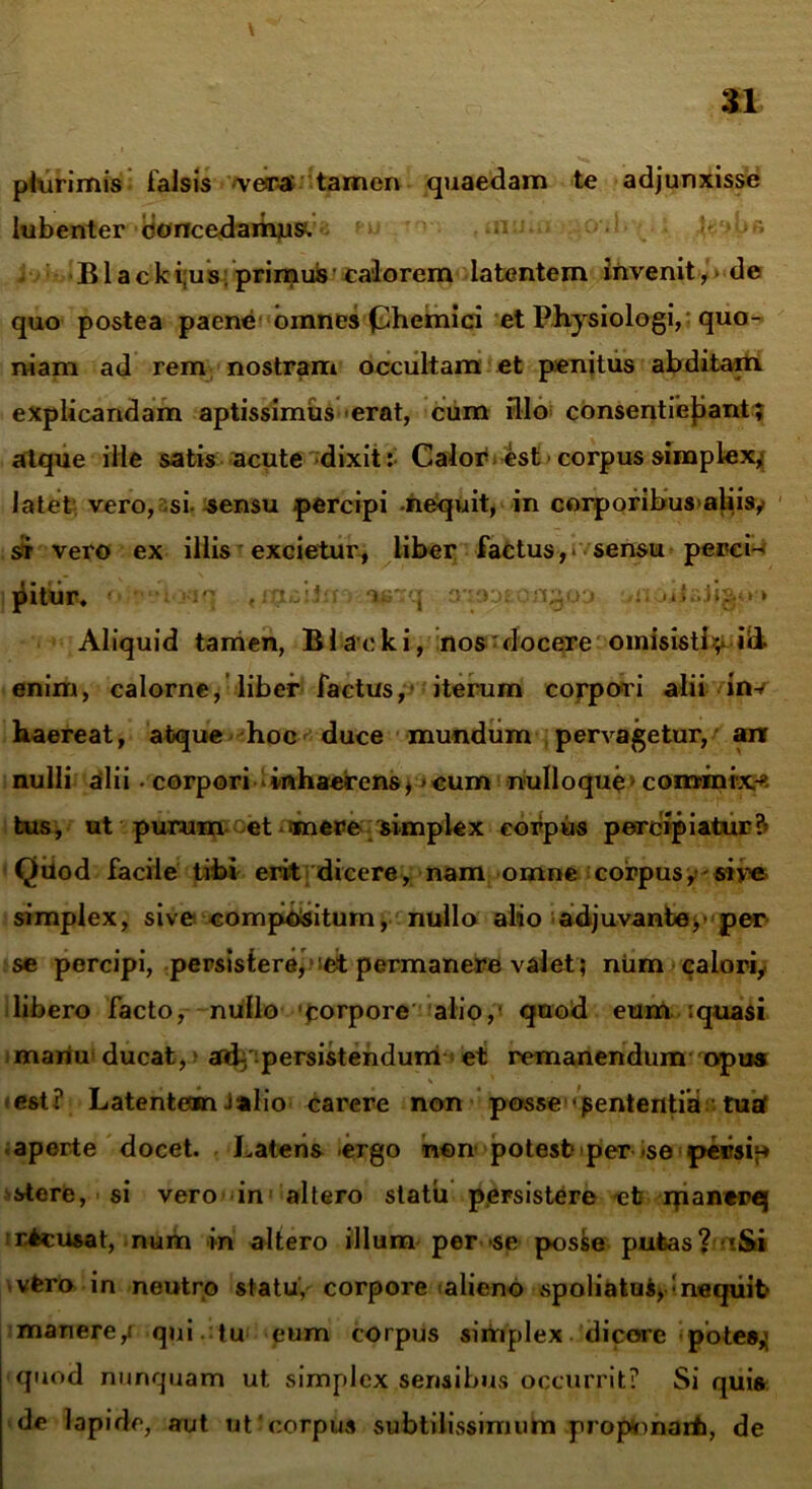 plurimis falsis vera tamen quaedam te adjunxisse lubenter concedamus. •Blacki;us; primuis calorem latentem invenit, de quo postea paene omnes (Ehemici et Physiologi, quo- niam ad rem nostram occultam et penitus abditam explicandam aptissimus erat, cum illo consentiebant; atque ille satis acute dixit: Calor est corpus simplex, latet vero,asi sensu percipi -nequit, in corporibus aliis, st vero ex illis excietur, liber factus,* sensu perci- jdiifict, <*a.’i3D£pn§03 vnoiiaJigo-» Aliquid tamen, Blacki, nos'docere omisisti ;* id enim, calorne, liber factus, iterum corpori alii inv haereat, atque hoc duce mundum pervagetur, anr nulli alii- corpori inhaerens** cum nulloque commi-xr* tus, ut purum et mere simplex corpus percipiatur?» Qilod facile tibi erit dicere, nam omne corpus, - sive simplex, sive compi^situm, nullo alio adjuvante>• per se percipi, persistere, et permanere valet ; niim calori, libero facto, nullo 'corpore alio,1 quod eum .quasi mariu ducat, ‘ eftb persistendum et remanendum opus <est? Latentean J»lio carere non posse • pententia tua' aperte docet. Latens -ergo non potesb per *se persip stere, si vero in altero statu persistere efc manerej rteusat, num in altero illum per se posse putas? 'S« vfero in neutro statu, corpore alieno spoliatu^ meqiiit» manere^ qui tu eum corpus simplex dicore pote»,; quod nunquam ut simplex sensibus occurrit? Si qui» de lapide, aut ut'corpus subtilissimum propnnarb, de