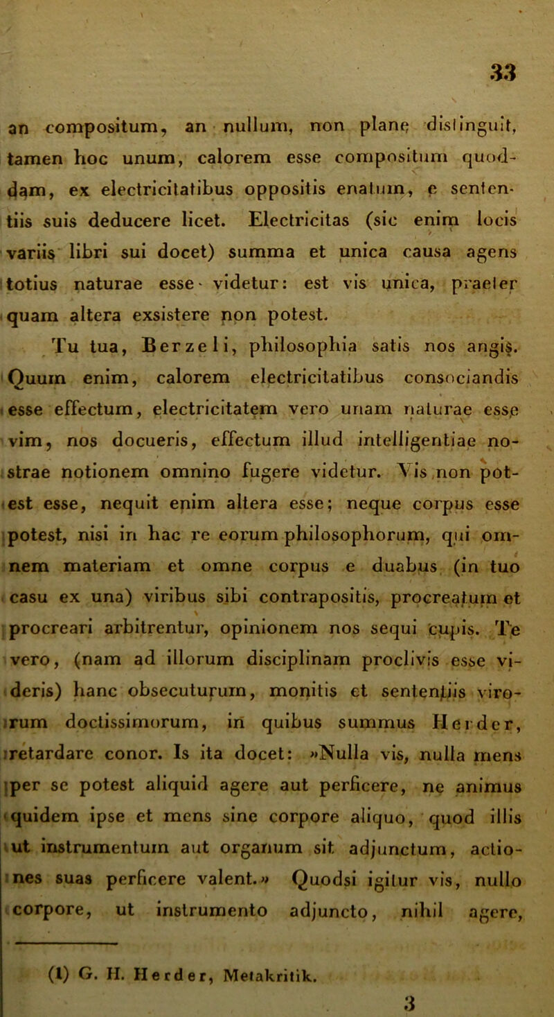 an compositum, an nullum, non piant? distinguit, tamen hoc unum, calorem esse compositum quod- d^m, ex electricitatibus oppositis enatum, e senten- tiis suis deducere licet. Electricitas (sic enim locis variis libri sui docet) summa et unica causa agens totius naturae esse- videtur: est vis unica, praeter quam altera exsistere non potest. Tu tua, Berzeli, philosophia satis nos angis. Quum enim, calorem electricitatibus consociandis esse effectum, electricitatem vero unam naturae esse vim, nos docueris, effectum illud iritelligentiae no- strae notionem omnino fugere videtur. \ is,non pot- est esse, nequit enim altera esse; neque corpus esse potest, nisi in hac re eorum philosophorum, qui om- nem materiam et omne corpus e duabus (in tuo casu ex una) viribus sibi contrapositis, procreatum et procreari arbitrentur, opinionem nos sequi cupis. Te vero, (nam ad illorum disciplinam proclivis esse vi- deris) hanc obsecuturum, monitis et sentenjtiis viro- rum doctissimorum, iri quibus summus Herder, retardare conor. Is ita docet: «Nulla vis, nulla mens per sc potest aliquid agere aut perficere, ne animus quidem ipse et mens sine corpore aliquo, quod illis ut instrumentum aut organum sit adjunctum, actio- nes suas perficere valent.» Quodsi igitur vis, nullo corpore, ut instrumento adjuncto, nihil agere, (l) G. H. Herder, Metakritik. 3