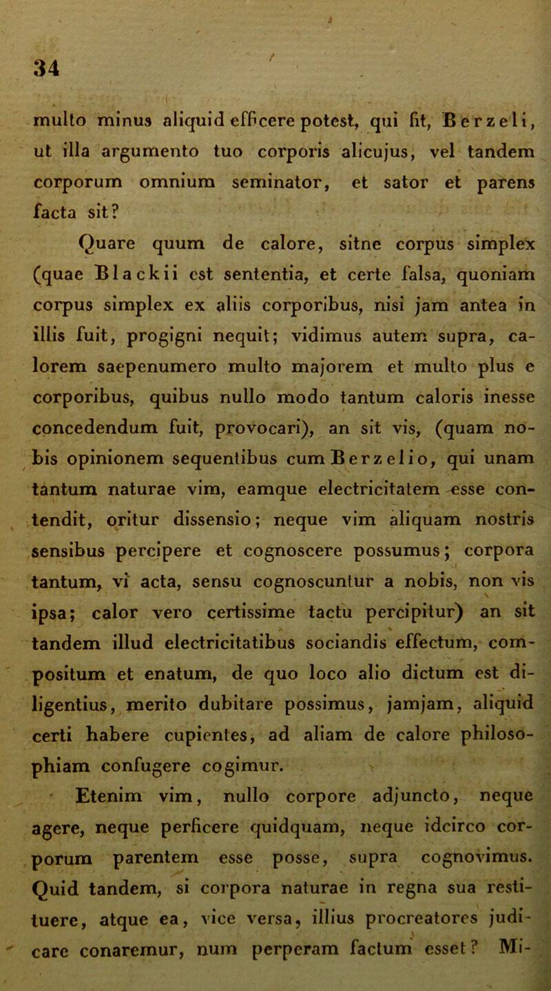 / multo minus aliquid efficere potest, qui fit, Berzeli, ut illa argumento tuo corporis alicujus, vel tandem corporum omnium seminator, et sator et parens facta sit? Quare quum de calore, sitne corpus simplex (quae Black ii est sententia, et certe falsa, quoniam corpus simplex ex aliis corporibus, nisi jam antea in illis fuit, progigni nequit; vidimus autem supra, ca- lorem saepenumero multo majorem et multo plus e corporibus, quibus nullo modo tantum caloris inesse concedendum fuit, provocari), an sit vis, (quam no- bis opinionem sequentibus cumBerzelio, qui unam tantum naturae vim, eamque electricitatem esse con- tendit, oritur dissensio; neque vim aliquam nostris sensibus percipere et cognoscere possumus; corpora tantum, vi acta, sensu cognoscuntur a nobis, non vis ipsa; calor vero certissime tactu percipitur) an sit tandem illud electricitatibus sociandis effectum, com- positum et enatum, de quo loco alio dictum est di- ligentius, merito dubitare possimus, jamjam, aliquid certi habere cupientes, ad aliam de calore philoso- phiam confugere cogimur. Etenim vim, nullo corpore adjuncto, neque agere, neque perficere quidquam, neque idcirco cor- porum parentem esse posse, supra cognovimus. Quid tandem, si corpora naturae in regna sua resti- tuere, atque ea, vice versa, illius procreatores judi-  Care conaremur, num perperam factum esset ? Mi-