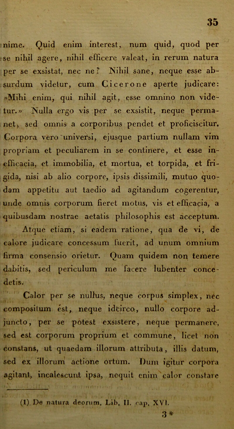 nime. Quid enim interest, num quid, quod per se nihil agere, nihil efficere valeat, in rerum natura per se exsistat, nec ne? Nihil sane, neque esse ab- surdum videtur, cum Cicerone aperte judicare: «Mihi enim, qui nihil agit, esse omnino non vide- tur.» Nulla ergo vis per se exsistit, neque perma- net, sed omnis a corporibus pendet et proficiscitur. Corpora vero universi, ejusque partium nullam vim propriam et peculiarem in se continere, et esse in- efficacia, et immobilia, et mortua, et torpida, et fri- gida, nisi ab alio corpore, ipsis dissimili, mutuo quo- dam appetitu aut taedio ad agitandum cogerentur, unde omnis corporum fieret motus, vis et efficacia, a quibusdam nostrae aetatis philosophis est acceptum. Atque etiam, si eadem ratione, qua de vi, de calore judicare concessum fuerit, ad unum omnium firma consensio orietur. Quam quidem non temere dabitis, sed periculum me facere lubenter conce- detis. Calor per se nullus, neque corpus simplex, nec compositum est, neque idcirco, nullo corpore ad- juncto, per se potest exsistere, neque permanere, sed est corporum proprium et commune, licet non constans, ut quaedam illorum attributa, illis datum, sed ex illorum actione ortum. Dum igitur corpora agitant, incalescunt ipsa, nequit enim'calor constare (l) De natura deorum. Lib, II. cap, XVI. 3*