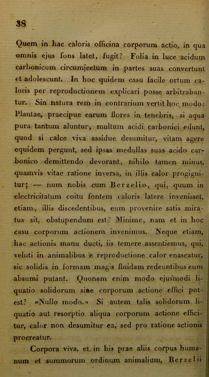 Quem in hac caloris officina corporum actio, in qua omnis ejus fons latet, fugit? Folia in luce acidum carbonicum circumjectum in partes suas convertunt et adolescunt. In hoc quidem casu facile ortum ca- loris per reproductionem explicari posse arbitraban- tur. Sin natura rem in contrarium vertit hoc modo: Plantae, praecipue earum flores in tenebris, si aqua > pura tantum aluntur, mullum acidi carbonici edunt, quod si calce viva assidue desumitur, vitam agere equidem pergunt, sed ipsas medullas suas acido car- bonico demittendo devorant, nihilo tamen minus, quamvis vitae ratione inversa, in illis calor progigni- tur y — num nobis cum Berzelio, qui, quum in electricitalum coitu fontem caloris latere invenisset, etiam, illis discedentibus, eum provenire satis mira- tus sit, obstupendum est? Minime, nam et in hoc casu corporum actionem invenimus. Neque etiam, hac actionis manu ducti, iis temere assentiemus, qui, veluti in animalibus e reproductione calor enascatur, sic solidis in formam magis fluidam redeuntibus eum absumi putant. Quonam enim modo ejusmodi li- quatio solidorum sine corporum actione effici pot- est? »Nullo modo.» Si autem talis solidorum li- quatio aut resorptio aliqua corporum actione effici- tur, calor non desumitur ea, sed pro ratione actionis procreatur. Corpora viva, et in his prae aliis corpus huma- num et summorum ordinum animalium, Berzclii