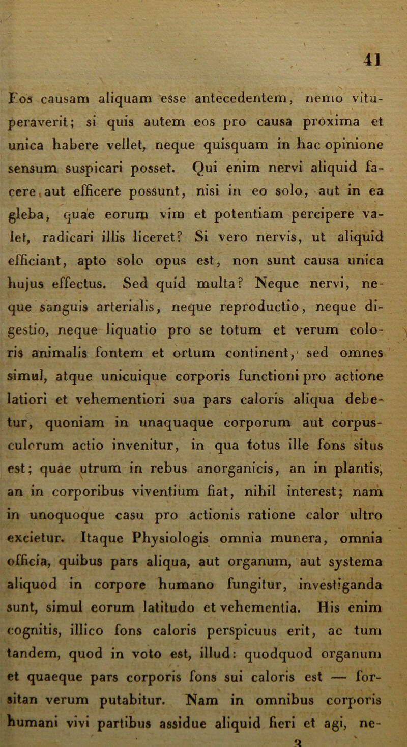 Fos causam aliquam esse antecedentem, nemo vitu- peraverit; si quis autem eos pro causa proxima et. unica habere vellet, neque quisquam in hac opinione sensum suspicari posset. Qui enim nervi aliquid fa- cere, aut efficere possunt, nisi in eo solo, aut in ea gleba, quae eorum vim et potentiam percipere va- let, radicari illis liceret? Si vero nervis, ut aliquid efficiant, apto solo opus est, non sunt causa unica hujus effectus. Sed quid multa? Neque nervi, ne- que sanguis arterialis, neque reproductio, neque di- gestio, neque liquatio pro se totum et verum colo- ris animalis fontem et ortum continent/ sed omnes simul, atque unicuique corporis functioni pro actione latiori et vehementiori sua pars caloris aliqua debe- tur, quoniam in unaquaque corporum aut corpus- culorum actio invenitur, in qua totus ille fons situs est; quae utrum in rebus anorganicis, an in plantis, an in corporibus viventium fiat, nihil interest; nam in unoquoque casu pro actionis ratione calor ultro excietur. Itaque Physiologis omnia munera, omnia officia, quibus pars aliqua, aut organum, aut systema aliquod in corpore humano fungitur, investiganda sunt, simul eorum latitudo et vehementia. His enim cognitis, illico fons caloris perspicuus erit, ac tum tandem, quod in voto est, illud: quodquod organum et quaeque pars corporis fons sui caloris est — for- sitan verum putabitur. Nam in omnibus corporis humani vivi partibus assidue aliquid fieri et agi, ne-