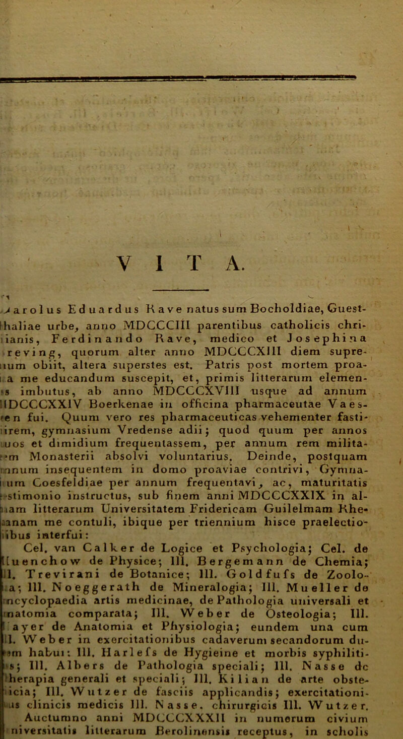 t \ •T* V I T A. jarolus Edu ardus R a v e natus sum Bocholdiae, Guest- Ihaliae urbe, anno MDCCCIII parentibus catholicis chri- iianis, Ferdinando Rave, medico et Jos ephi.na reving, quorum alter anno MDCCCX111 diem supre- num obiit, altera superstes est. Patris post mortem proa- i a me educandum suscepit, et, primis litterarum elemen- ‘s imbutus, ab anno MDCGCXVIII usque ad annum 'IDCCCXXIV Boerkenae in officina pharmaceutae Vaes- 'en fui. Quum vero res pharmaceuticas vehementer fasti- :irem, gymnasium Vredense adii; quod quum per annos uos et dimidium frequentassem, per annum rem milita- r-m Monasterii absolvi voluntarius. Deinde, postquam nanum insequentem in domo proaviae contrivi, Gynuia- imm Goesfeldiae per annum frequentavi, ac, maturitatis (••stimonio instructus, sub finem anni MDCCCXX1X in al- mam litterarum Universitatem Fridericam Guilelmam Khe* :anam me contuli, ibique per triennium hisce praelectio- i ibus interfui: Cei. van Calker de Logice et Psychologia; Cei. de Uuenchow de Physice; 111. Bergemann de Chemia; 11. Trevirani de Botanice; 111. Goldfufs de Zoolo- i a; 111. Noeggerath de Mineralogia; 111. Mueller de ;ncyclopaedia artis medicinae, de Pathologia universali et matomia comparata; 111. Weher de Osteologia; 111. ayer de Anatomia et Physiologia; eundem una cum 11. Web er in exercitationibus cadaverum secandorum du- 'im habui: 111. Harlefs de Hygieine et morbis syphiliti- i's; 111. Albers de Pathologia speciali; 111. Nasse dc herapia generali et speciali; 111. K i 1 i a n de arte obste- icia; 111. Wutzer de fasciis applicandis; exercitationi- us clinicis medicis 111. Nasse, chirurgicis 111. Wutzer. Auclumno anni MDCCCXXXll in numerum civium niversitatis litterarum Berolinonsis receptus, in scholis